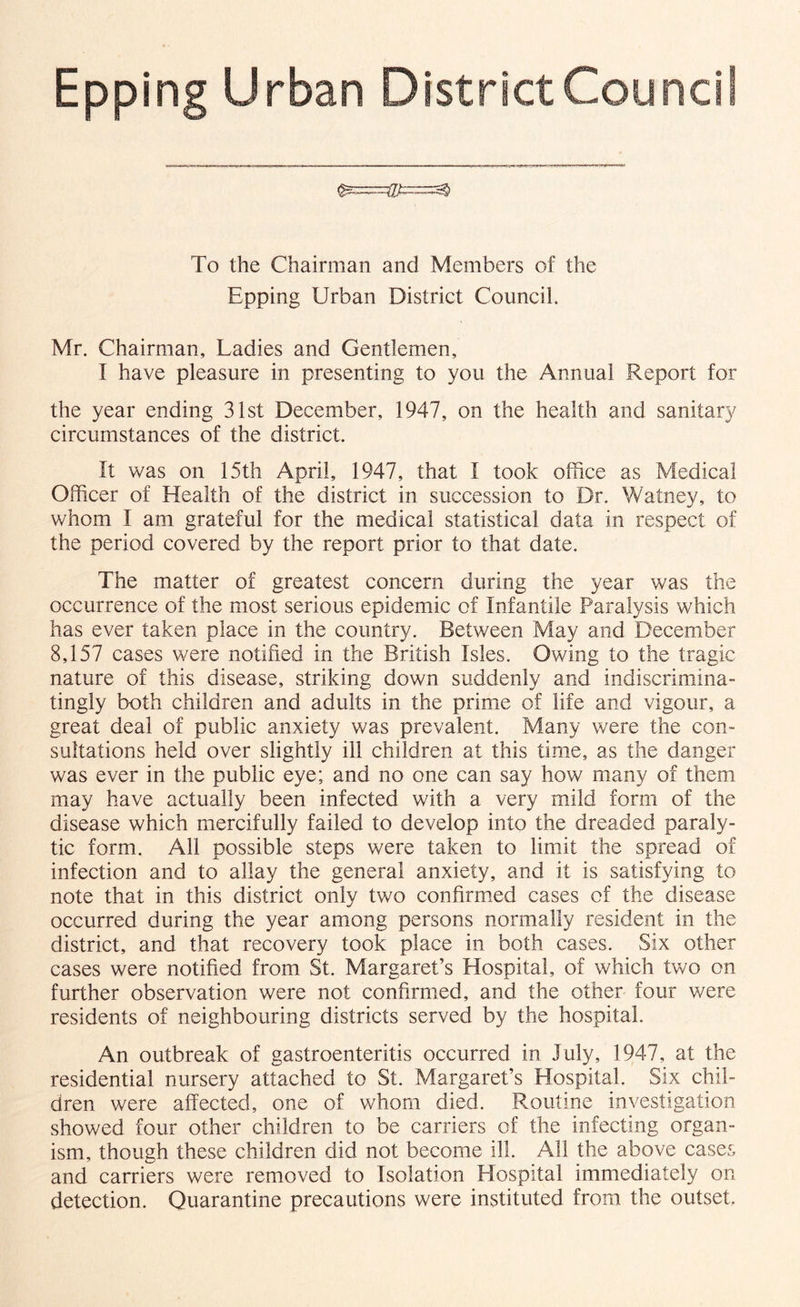 Epping Urban District Council To the Chairman and Members of the Epping Urban District Council. Mr. Chairman, Ladies and Gentlemen, I have pleasure in presenting to you the Annual Report for the year ending 31st December, 1947, on the health and sanitary circumstances of the district. It was on 15th April, 1947, that I took office as Medical Officer of Health of the district in succession to Dr. Watney, to whom I am grateful for the medical statistical data in respect of the period covered by the report prior to that date. The matter of greatest concern during the year was the occurrence of the most serious epidemic of Infantile Paralysis which has ever taken place in the country. Between May and December 8,157 cases were notified in the British Isles. Owing to the tragic nature of this disease, striking down suddenly and indiscrimina- tingly both children and adults in the prime of life and vigour, a great deal of public anxiety was prevalent. Many were the con- sultations held over slightly ill children at this time, as the danger was ever in the public eye; and no one can say how many of them may have actually been infected with a very mild form of the disease which mercifully failed to develop into the dreaded paraly- tic form. All possible steps were taken to limit the spread of infection and to allay the general anxiety, and it is satisfying to note that in this district only two confirimed cases of the disease occurred during the year among persons normally resident in the district, and that recovery took place in both cases. Six other cases were notified from St. Margaret’s Hospital, of which two on further observation were not confirmed, and the other four were residents of neighbouring districts served by the hospital. An outbreak of gastroenteritis occurred in July, 1947, at the residential nursery attached to St. Margaret’s Hospital. Six chil- dren were affected, one of whom died. Routine investigation showed four other children to be carriers of the infecting organ- ism, though these children did not become ill. All the above cases and carriers were removed to Isolation Hospital immediately on detection. Quarantine precautions were instituted from the outset.