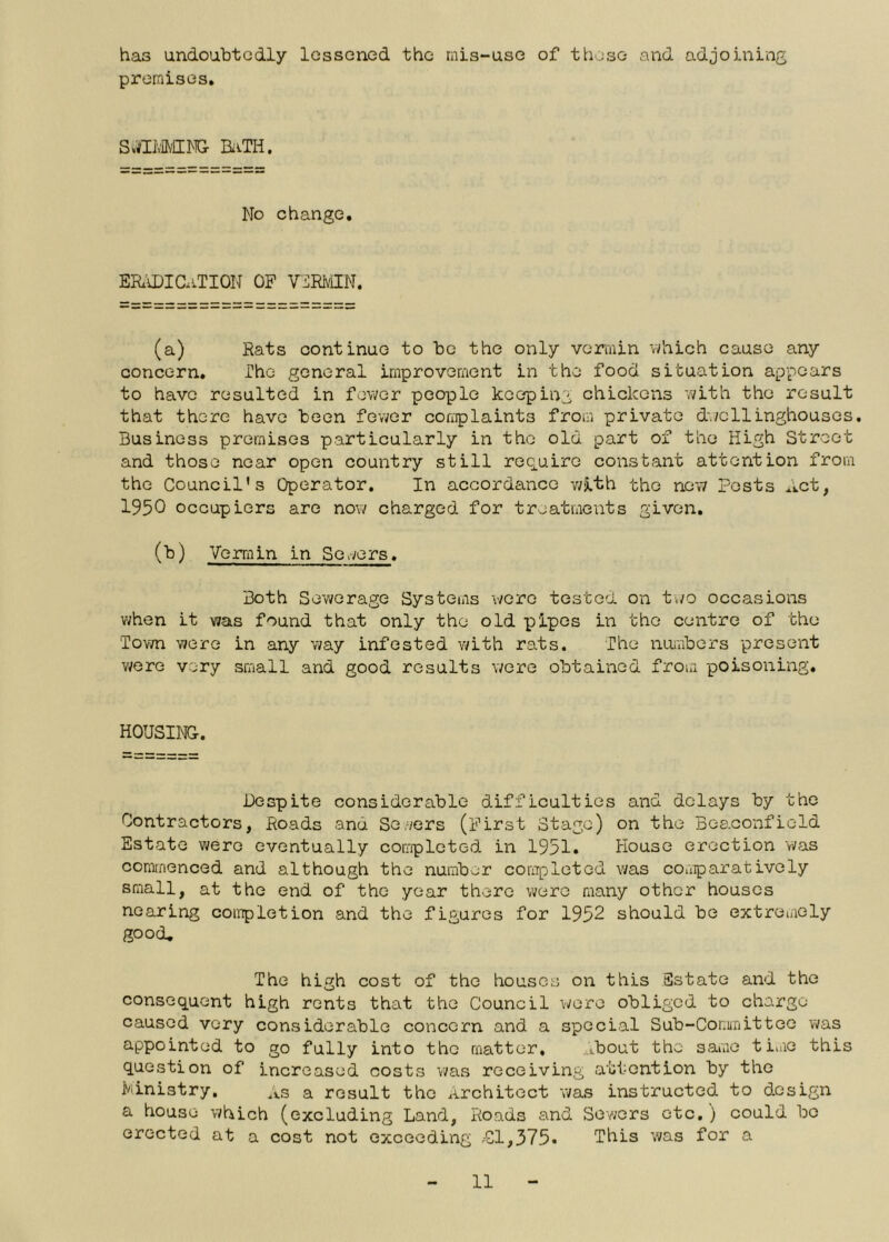 has undoubtedly lessoned the rnis-use of these and adjoining premises. SvfflvMMG BivTH. No change. ER'IDICaTION of V:]RiviIN. (a) Rats continue to be the only vermin which cause any concern. The general improvement in the food situation appears to have resulted in fewer people keeping chickens Yvith the result that there have been fewer coaplaints from private d'^/cllinghouses. Business premises particularly in the old part of the High Street and those near open country still require constant attention from the Council's Operator. In accordance v/ith the new Posts Act, 1950 occupiers are now charged for treatments given. (b) Vermin in Solvers. Both Sev/erage Systems wore tested on tv/o occasions v;hen it was found that only the old pipes in the centre of the Town were in any way infested with rats. The nuiribers present v/ere very small and good results were obtained from poisoning. HOUSING. Despite considerable difficulties and delays by the Contractors, Roads and Se/vers (First Stage) on the Beaconfield Estate were eventually completed in 1951. House erection v/as commenced and although the number completed was couparatively small, at the end of the year there were many other houses nearing coiTipletion and the figures for 1952 should be extremely good. The high cost of the houses on this Estate and the consequent high rents that the Council were obliged to charge caused very considerable concern and a special Sub-Committee v;as appointed to go fully into the matter, ^ibout the same tiaie this question of increased costs was receiving attention by the i/iinistry. Xs a result the Architect vi/as instructed to design a house which (excluding Land, Roads and Sev;ers etc, ) could bo erected at a cost not exceeding Cl,375. This was for a