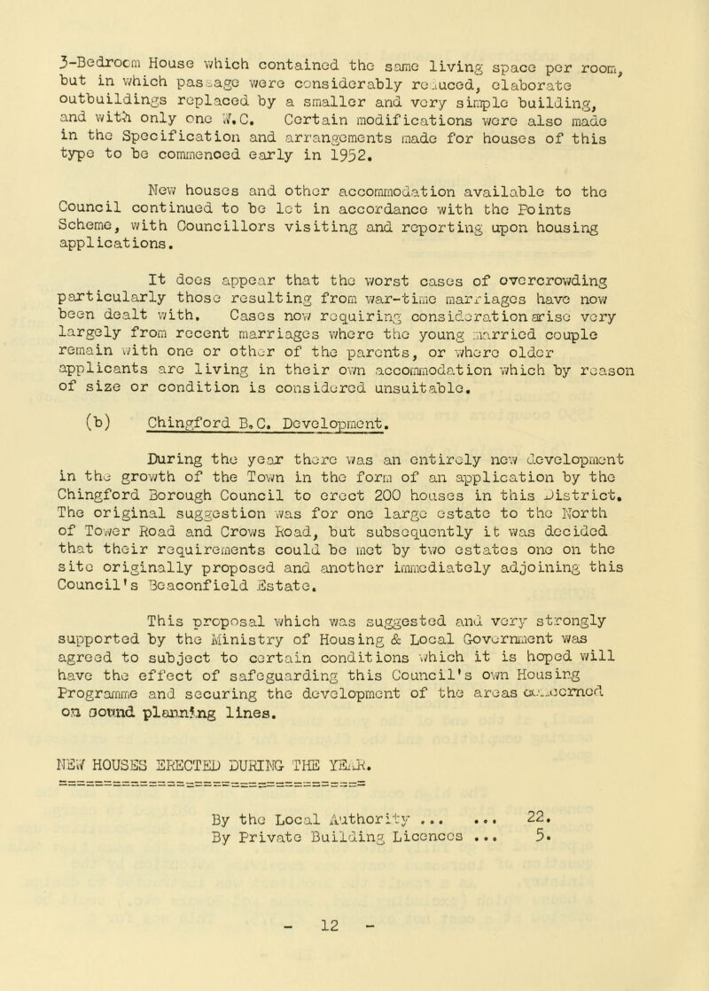 3 Bedrocni House \i/hLch contained the same living space per room^ but in which passage were considerably roauced, elaborate outbuildings replaced by a smaller and very simple building, and with only one C. Certain modifications were also made in the Specification and arrangements made for houses of this typo to bo commenoed early in 1952. New houses and other accommodation available to the Council continued to bo let in accordance with the Points Scheme, with Councillors visiting and reporting upon housing applications. It does appear that the worst cases of overcrowding particularly those resulting from war-time raarx-iagos have now been dealt with. Cases now requiring consideration arise very largely from recent marriages v/hero the young married couple remain vath one or other of the parents, or where older applicants are living in their own accommodation which by reason of size or condition is considered unsuitable, (b) Chingford B.C, Development. During the year there was an entirely no’.v development in the growth of the Town in the form of an application by the Chingford Borough Council to erect 200 houses in this district. The original suggestion was for one larp;e estate to the North of Tower Road and Crows Road, but subsequently it was decided that their requirements could be met by two estates one on the site originally proposed and another immediately adjoining this Council’s Beaconfield Estate. This proposal which v/as suggested and vary strongly supported by the Ministry of Housing c&; Local G-ovorniiient was agreed to subject to certain conditions which it is hoped will have the effect of safeguarding this Council's own Housing Programme and securing the development of the areas ct.';.„ocrnod on oownd plannf.ng lines. NER HOUSES ERECTED DURING THE lEiJH By the Local Authority 22, By Private Building Licences ,,, 5.