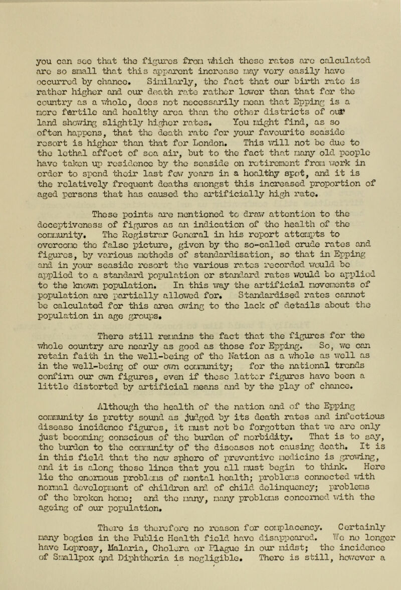 you can see that the figures from which these rates are calculated are so small that this apparent increase may very easily have occurred by chance. Similarly, the fact that our birth rate is rather higher and our death ra.te rather lower than that for the country as a whole, docs not necessarily mean that Epping is a more fertile and healthy area than the other districts of oui* land showing slightly higher rates. You might find, as so often happens, that the death rate for your favourite seaside resort is higher than that for London. This will not be due to the lethal affect of sea air, but to the fact that many old people have taken up residence by the seaside on retirement from work in order to spend their last few years in a hoalthy spot, and it is the relatively frequent deaths amongst this increased proportion of aged persons that has caused the artificially high rate. These points are mentioned to draw attention to the deceptiveness of figures as an indication of the health of the community. The Registrar General in his report attempts to overcome the false picture, given by the so-called crude rates and figures, by various methods of standardisation, so that in Epping and in your seaside resort the various rates recorded would be applied to a standard population or standard rates would bo applied to the known population. In this way the artificial movements of population are partially allowed for. Standardised rates cannot be calculated for this area owing to the lack of details about the population in age groups. There still remains the fact that the figures for the whole country are nearly as good as those for Epping. So, we can retain faith in the well-being of the Nation as a whole as well as in the well-being of our own community; for the national trends confirm our own figures, even if these latter figures have been a little distorted by artificial means and by the play of chance. Although the health of the nation and of the Epping community is pretty sound as judged by its death rates and infectious disease incidence figures, it must not be forgotten that we are only just becoming conscious of the burden of morbidity. That is to say, the burden to the community of the diseases not causing death. It is in this field that the new sphere of preventive medicine is growing, and it is along those lines that you all must begin to think. Here lie the enormous problems of mental health; problems connected with normal development of children and of child delinquency; problems of the broken home; and the many, many problems concerned with the ageing of our population. There is therefore no reason for complacency. Certainly many bogies in the Public Health field have disappeared. We no longer have Leprosy, Malaria, Cholera or Plague in our midst; the incidence of Smallpox qnd Diphtheria is negligible. There is still, however a