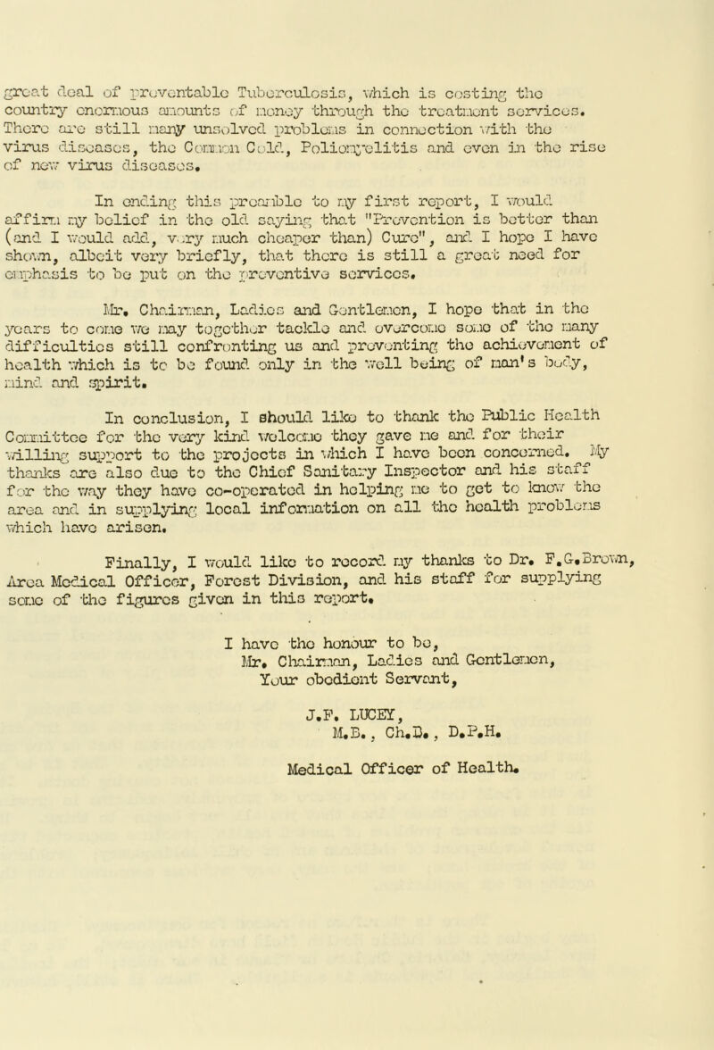 groat deal of preventable Tuberculosis, which is costing the country enormous amounts of money through the treatment services. There are still many unsolved problems in connection with the virus diseases, the Common Cold, Poliomyelitis and even in the rise of new- virus diseases. In ending this preamble to my first report, I would affirm my belief in the old saying that Prevention is better than (and I would add, very much cheaper than) Cure, and I hope I have shown, albeit very briefly, that there is still a great need for emphasis to bo put on the preventive services, Mr, Chairman, Ladies and Gentlemen, I hope that in the years to come we my together tackle and overcome some of the many difficulties still confronting us and preventing the achievement of health which is to be found only in the well being of nan's body, mind and spirit. In conclusion, I should, like to thank the Public Health Committee for the very kind welcome they gave me and for their willing support to the projects in which I have been concerned. My thanks are also due to the Chief Sanitary Inspector and his staff for the way they have co-operated in helping me to get to know the area and in supplying local information on all the health problems which have arisen. Finally, I would like to record my thanks to Dr. F.G,Brown, Area Medical Officer, Forest Division, and his staff for supplying some of the figures given in this report. I have the honour to bo, Mr, Chairman, Lad.ies and Gentlemen, Your obedient Servant, J.F, LTJCEY, M.B., Ch.B. , D.P.H, Medical Officer of Health.