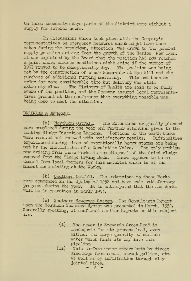 On throe successive days parts of the district were without a supply for several hours. In discussions which took place with the Company1 s representatives on emergency measures which might have been taken during the breakdown, attention was drawn to the general supply position arising from tho growth of the Harlow New T0wn. It was explained by the Board that the position had now reached a point where serious conditions might arise if the summer of 1953 proved to be exceptionally dry. The position was being met by the construction of a new Reservoir at Rye Hill and tho purchase of additional pumping machinery. This had been on order for some considerable time but delivery was still extremely slow. The Ministry of Iiealth are said to be fully aware of the position, and the Company assured local representa- tives present at the conference that everything possible was being done to meet the situation. DRAINAGE & SETOAGE. (a) Northern Outfall. The Extensions originally planned were completed during the year and further attention given to the leaking Sludge Digestion Lagoons. Portions of the earth banks were removed and renewed with satisfactory results. Difficulties experienced during times of exceptionally heavy storms are being met by the installation of a Regulating Valve. The only problem now arising from these Works is the disposal of the dried sludge removed from the Sludge Drying Beds, There appears to be no demand from local farmers for this material which is at the moment -accumulating at the Works, (b) Southern Outfall. The extensions to those Works were commenced in tho Spring of 1952 and have made satisfactory progress during tho year. It is anticipated that the new Works will bo in operation in early 1953* (c) Southern Sewerage System. The Consultants Report upon the Southern Sewerage System was presented in March, 1952. Generally speaking, it confirmed earlier Reports on this subject, i.c. (i) The sewer in Stewards Green Road is inadequate for its present load, even without the large quantity of surface water which finds its way into this pipeline. (ii) This surface water enters both by direct discharge from roofs, street gullies, etc. as well as by infiltration through clay jointed pipes.