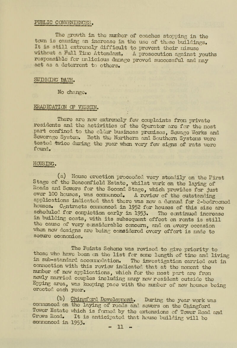 PUBLIC C ONVENIENCES. The growth in the number of coaches stopping in the town is causing an increase in the use of thjse buildings. It is still extremely difficult to prevent their misuse without a Full Time Attendant. A prosecution against youths responsible for malicious damage proved successful and may act as a deterrent to others. SVfD.iMING BATH. No change. ERADICATION OF VELMIN. There are now extremely few complaints from private residents and the activities of the Operator are for the most part confined to the elder business premises, Sewage Works and Sewerage System. Both the Northern and Southern Systems were tested twice during the year when very few sims of rats were found. HOUSING. (a) House erection proceeded very steadily on the First Stage of the Beaconfield Estate, whilst work on the laying of Loads and Sowers for the Second Stage, which provides for just over 100 houses, was commenced, A review of the outstanding applic at ions indicated that there was now a demand for 2-bedroomcd houses. Contracts commenced in 1952 for houses of this size are scheduled for completion early in 1953* Tho continued increase in building costs, with its subsequent effect on rents is still tho cause of very considerable concern, and on every occasion when now designs are being considered every effort is made to secure economies. The Points Scheme was revised to give priority to those who have been on the list for some length of time and living in sub-standard accommodation. Tho investigation carried out in connection with this review indicated that at the moment the number of new applications, which for the most part are from newly married couples including many now resident outside the Eppmg area, was keeping pace with the number of new houses being erected each year, (k) Chingford Development. During the year work was commenced on the laying of roads and sowers on the Chingford Tower Estate which is famed by the extensions of Tower Load and Crows Load. It is anticipated that house building will bo commenced in 1953.