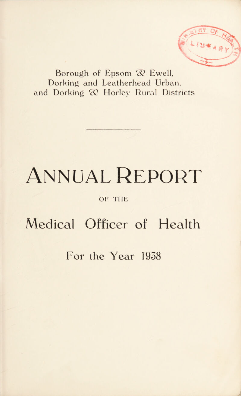 Borough of Epsom ‘S? Ewell, Dorking and Leatherhead Urban, and Dorking ® Horley Rural Districts Annual Report OF THE Medical Officer of Health For the Year 1938