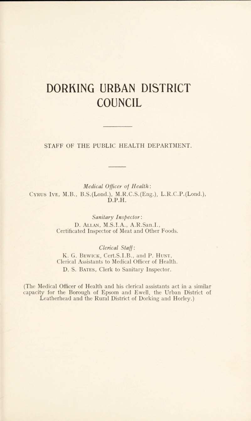 DORKING URBAN DISTRICT COUNCIL STAFF OF THE PUBLIC HEALTH DEPARTMENT. Medical Officer of Health: Cyrus Ive, M.B., B.S.(Lond.), M.R.C.S.(Eng.), L.R.C.P.(Loncl.), D.P.H. Sanitary Inspector: D. Allan, M.S.I.A., A.R.San.L, Certificated Inspector of Meat and Other Foods. Clerical Staff : K. G. Bewick, Cert.S.I.B., and P. Hunt, Clerical Assistants to Medical Officer of Health. D. S. Bates, Clerk to Sanitary Inspector. (The Medical Officer of Health and his clerical assistants act in a similar capacity for the Borough of Epsom and Ewell, the Urban District of Leatherhead and the Rural District of Dorking and Horley.)