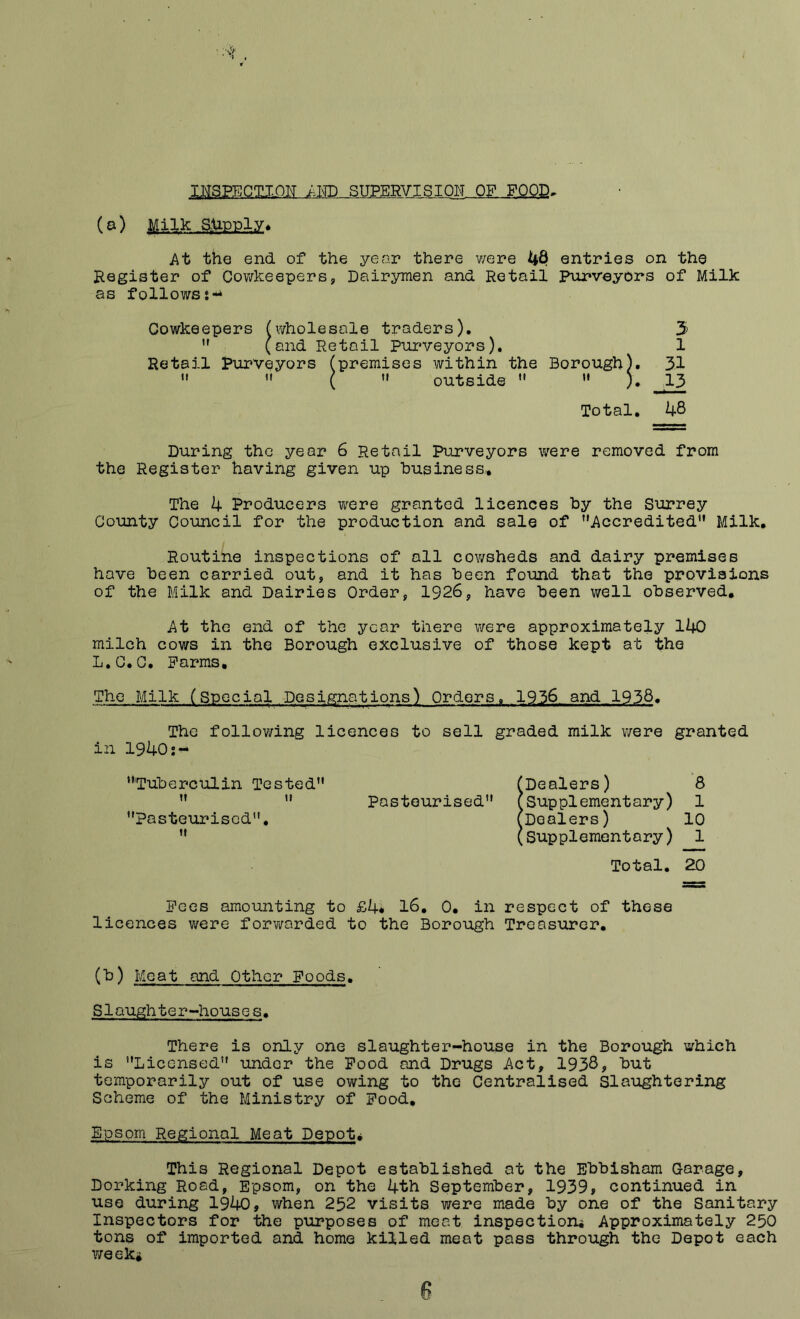 iNSPECTioisr supervision of food> (o) Milk .supply* At the end of the year there v/ere 48 entries on the Register of Cov/keepers, Dairymen and Retail Purveyors of Milk as follows;-^ Cowkeepers ^wholesale traders), 3 ” (and Retail Purveyors). 1 Retail Pxirveyors (premises within the Borough). 3.1  ( '» outside  »' ). 13 Total, 48 During the year 6 Retail Purveyors were removed from the Register having given up business,.. The 4 Producers were granted licences by the Surrey County Council for the production and sale of Accredited” Milk, Routine inspections of all cowsheds and dairy premises have been carried out, and it has been found that the provisions of the Milk and Dairies Order, 1926, have been well observed. At the end of the year there were approximately 140 milch cows in the Borough exclusive of those kept at the L.C,C, Farms, The Milk (Special Designations) Orders. 1936 and 1938. The following licences to sell graded milk were granted in 1940 Tuberculin Tested (Dealers) '8 tf II Pasteurised (supplementary) 1 Pasteurised, (Dealers) 10 If (Supplementary) 1 Total. 20 Fees amounting to £4* 16, 0, in respect of these licences were forwarded to the Borough Treasurer, (b) Meat and Other Foods. Slaughter-houses. There is only one slaughter-house in the Borough which is Licensed under the Pood and Drugs Act, 1938, but temporarily out of use owing to the Centralised Slaughtering Scheme of the Ministry of Food, Epsom Regional Meat Depots This Regional Depot established at the Ebbisham Garage, Dorking Road, Epsom, on the 4th September, 1939, continued in use during 1940, when 252 visits were made by one of the Sanitary Inspectors for the purposes of meat inspection^ Approximately 250 tons of imported and home killed meat pass through the Depot each week*