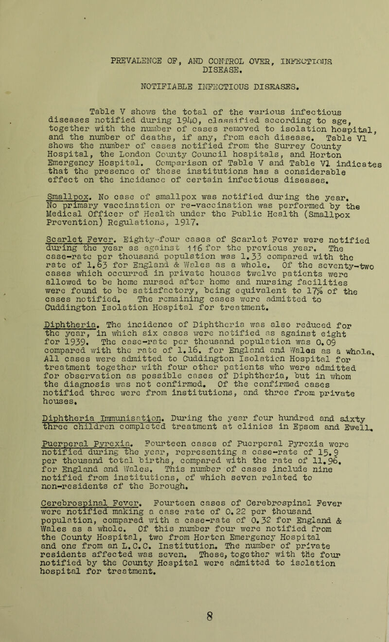 PREVALENCE OP, Al® CONTROL OVER, INPECTICIJS DISEASE, NOTIFIABLE Il^^CTIOUS DISEASES. Table V shows the total of the various infectious diseases notified during 19^0, classified according to age, together v/ith the nurnher of cases removed to isolation hospital, and the number of deaths, if any, from each disease. Table VI shows the number of cases notified from the Surrey County Hospital, the London County Council hospitals, and Horton Emergency Hospital, Comparison of Table V and Table VI indicates that the presence of these institutions has a considerable effect on the incidence of certain infectious diseases. Smallpox. No case of smallpox v/as notified during the year. No primary vaccination or re-vaccination was performed by the Medical Officer of Health under the Public Health (Smallpox Prevention) Regulations, 1917. Scarlet Fever. Eighty-four cases of Scarlet Fever were notified during the year as against il6for the previous year. The case-rate per thousand population was 1,33 compared with the rate of 1.63 for England & Vi/oles as a whole. Of the seventy-two cases vi^hich occurred in private houses tv/elve patients were allowed to be home nursed after home and nursing facilities were found to be satisfactory, being equivalent to 17^ of the oases notified. The remaining cases were admitted to Cuddington Isolation Hospital for treatment. Diphtheria, The incidence of Diphtheria was also reduced for the year, in which six coses were notified as against eight for 1939. The case-rate per thousand population was 0,09 compared with the rate of I,l6, for England and Wales as a whole. All cases were admitted to Cuddington Isolation Hospital for treatment together with four other patients who were admitted for observation os possible cases of Diphtheria, but in ?/hom the diagnosis was not confirmed. Of the confirmed cases notified three were from institutions, and three from private houses. Diphtheria Immunisation. During the year four hundred and sixty ■three children comple'ted treatment at clinics in Epsom and Bwelh, Puerperal Pyrexia, Fourteen cases of Puerperal Pyrexia were notified during The year, representing a case-rate of 15,9 per thousand total births, compared with the rate of 11,96, for England and Wales, This number of cases include nine notified from institutions, of which seven related to non-residents of the Borough, Cerebrospinal Fever, Fourteen cases of Cerebrospinal Fever were notified making a case rate of 0,22 per thousand popiilation, compared with a case-rate of 0.32 for England & Wales as a whole. Of this rnmiber four were notified from the County Hospital, two from Horton Emergency Hospital and one from an L.C.C. Institution. The number of private residents affected was seven. These, together with the four notified by the County Hospital were admitted to isolation hospital for treatment. 8