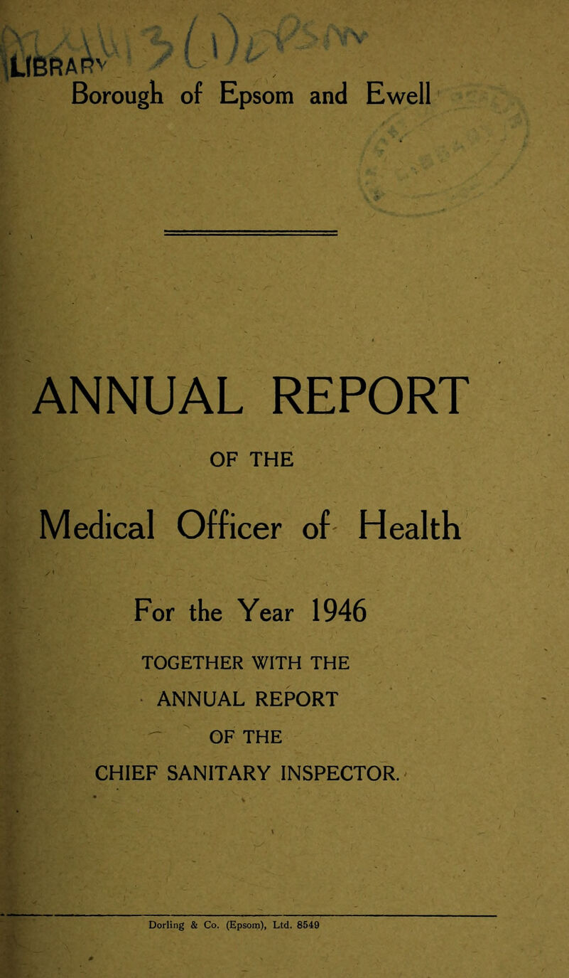 iLIBRA Borough of Epsom and Ewell ANNUAL REPORT OF THE Medical Officer of- Health For the Year 1946 TOGETHER WITH THE • ANNUAL REPORT -  OF THE CHIEF SANITARY INSPECTOR.' Dorling & Co. (Epsom), Ltd. 8519