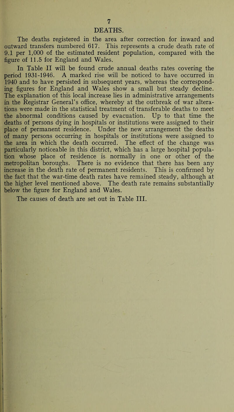 DEATHS. The deaths registered in the area after correction for inward and outward transfers numbered 617. This represents a crude death rate of 9.1 per 1,000 of the estimated resident population, compared with the figure of 11.5 for England and Wales. In Table II will be found crude annual deaths rates covering the period 1931-1946. A marked rise will be noticed to have occurred in 1940 and to have persisted in subsequent years, whereas the correspond- ing figures for England and Wales show a small but steady decline. The explanation of this local increase lies in administrative arrangements in the Registrar General’s office, whereby at the outbreak of war altera- tions were made in the statistical treatment of transferable deaths to meet the abnormal conditions caused by evacuation. Up to that time the deaths of persons dying in hospitals or institutions were assigned to their place of permanent residence. Under the new arrangement the deaths of many persons occurring in hospitals or institutions were assigned to the area in which the death occurred. The effect of the change was particularly noticeable in this district, which has a large hospital popula- tion whose place of residence is normally in one or other of the metropolitan boroughs. There is no evidence that there has been any increase in the death rate of permanent residents. This is confirmed by the fact that the war-time death rates have remained steady, although at the higher level mentioned above. The death rate remains substantially below the figure for England and Wales. The causes of death are set out in Table III.