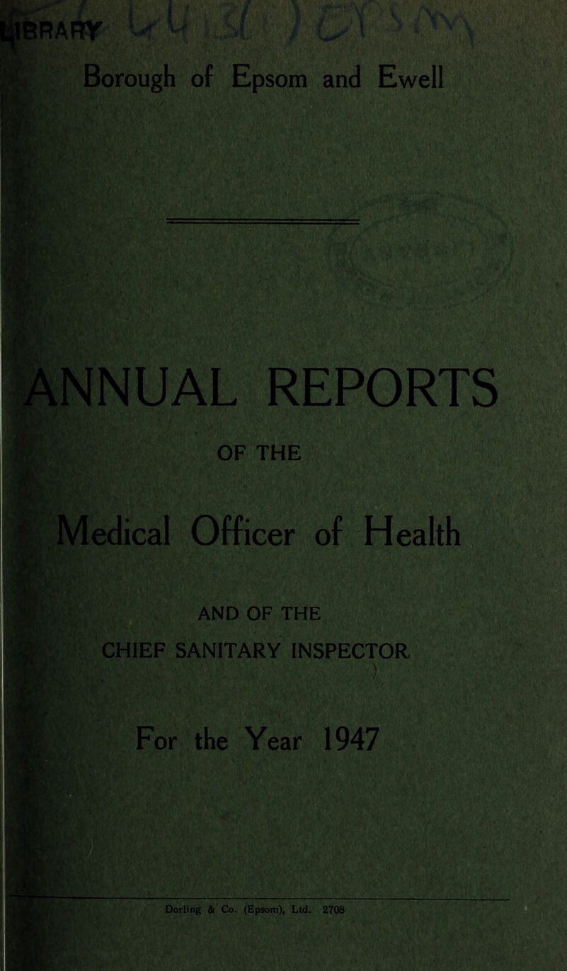 Borough of Epsom and Ewell I i' lANNUAL REPORTS 'V : V $ OF THE I Medical Officer of Health %;, ' and of the ife :;, CHIEF SANITARY INSPECTOR, %' For the Year 1947 HN vst r jMk; Dorling & Co. (Ep9oin)i Ltd. 2708