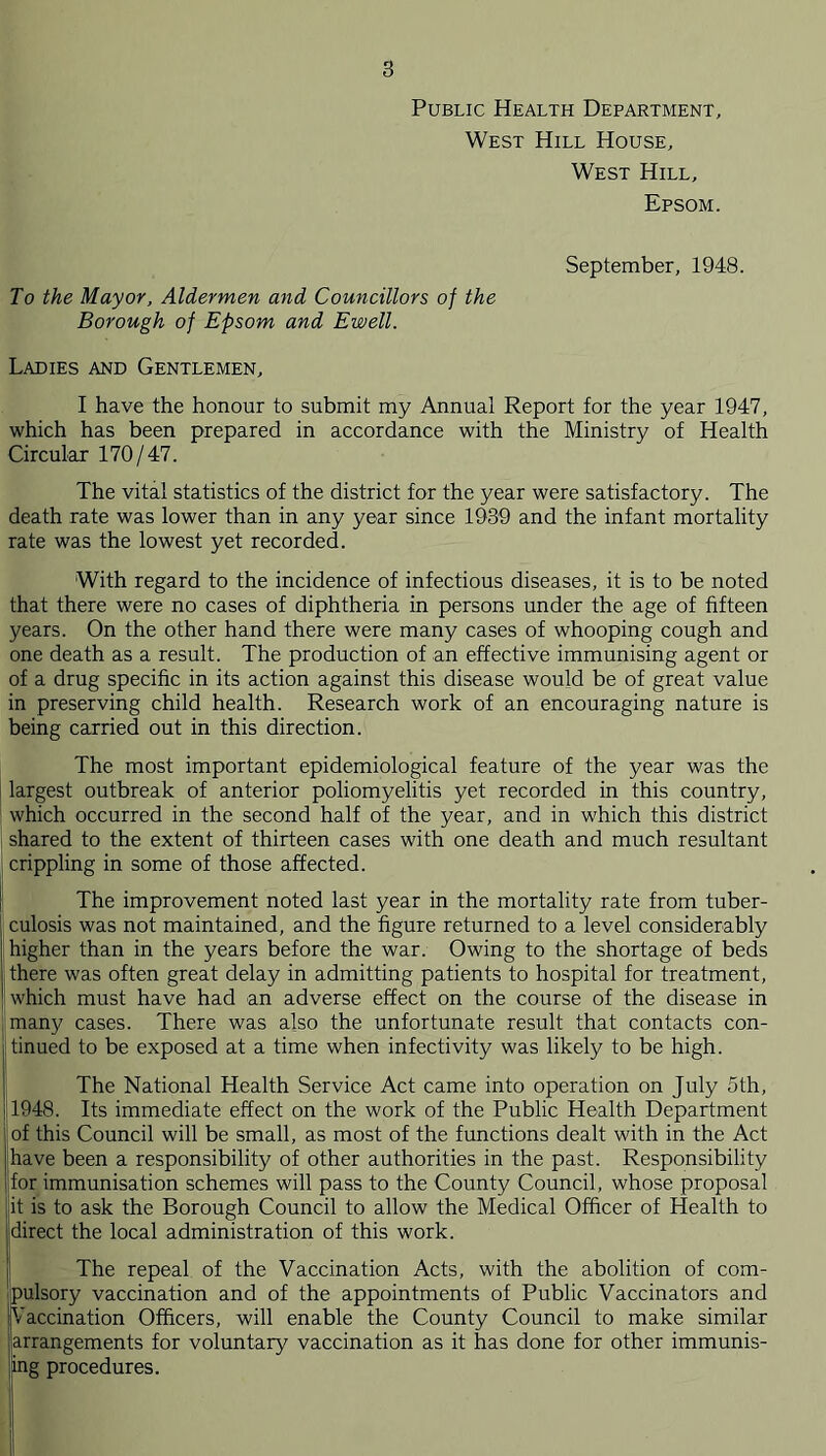 Public Health Department, West Hill House, West Hill, Epsom. September, 1948. To the Mayor, Aldermen and Councillors of the Borough of Epsom and Ewell. Ladies and Gentlemen, I have the honour to submit my Annual Report for the year 1947, which has been prepared in accordance with the Ministry of Health Circular 170/47. The vital statistics of the district for the year were satisfactory. The death rate was lower than in any year since 1939 and the infant mortality rate was the lowest yet recorded. With regard to the incidence of infectious diseases, it is to be noted that there were no cases of diphtheria in persons under the age of fifteen years. On the other hand there were many cases of whooping cough and one death as a result. The production of an effective immunising agent or of a drug specific in its action against this disease would be of great value in preserving child health. Research work of an encouraging nature is being carried out in this direction. The most important epidemiological feature of the year was the I largest outbreak of anterior poliomyelitis yet recorded in this country, ! which occurred in the second half of the year, and in which this district shared to the extent of thirteen cases with one death and much resultant crippling in some of those affected. ! The improvement noted last year in the mortality rate from tuber- culosis was not maintained, and the figure returned to a level considerably [higher than in the years before the war. Owing to the shortage of beds [there was often great delay in admitting patients to hospital for treatment, [which must have had an adverse effect on the course of the disease in many cases. There was also the unfortunate result that contacts con- tinued to be exposed at a time when infectivity was likely to be high. The National Health Service Act came into operation on July 5th, 1948. Its immediate effect on the work of the Public Health Department of this Council will be small, as most of the functions dealt with in the Act have been a responsibility of other authorities in the past. Responsibility for immunisation schemes will pass to the County Council, whose proposal it is to ask the Borough Council to allow the Medical Officer of Health to direct the local administration of this work. The repeal of the Vaccination Acts, with the abolition of com- pulsory vaccination and of the appointments of Public Vaccinators and Vaccination Officers, will enable the County Council to make similar arrangements for voluntary vaccination as it has done for other immunis- ing procedures.