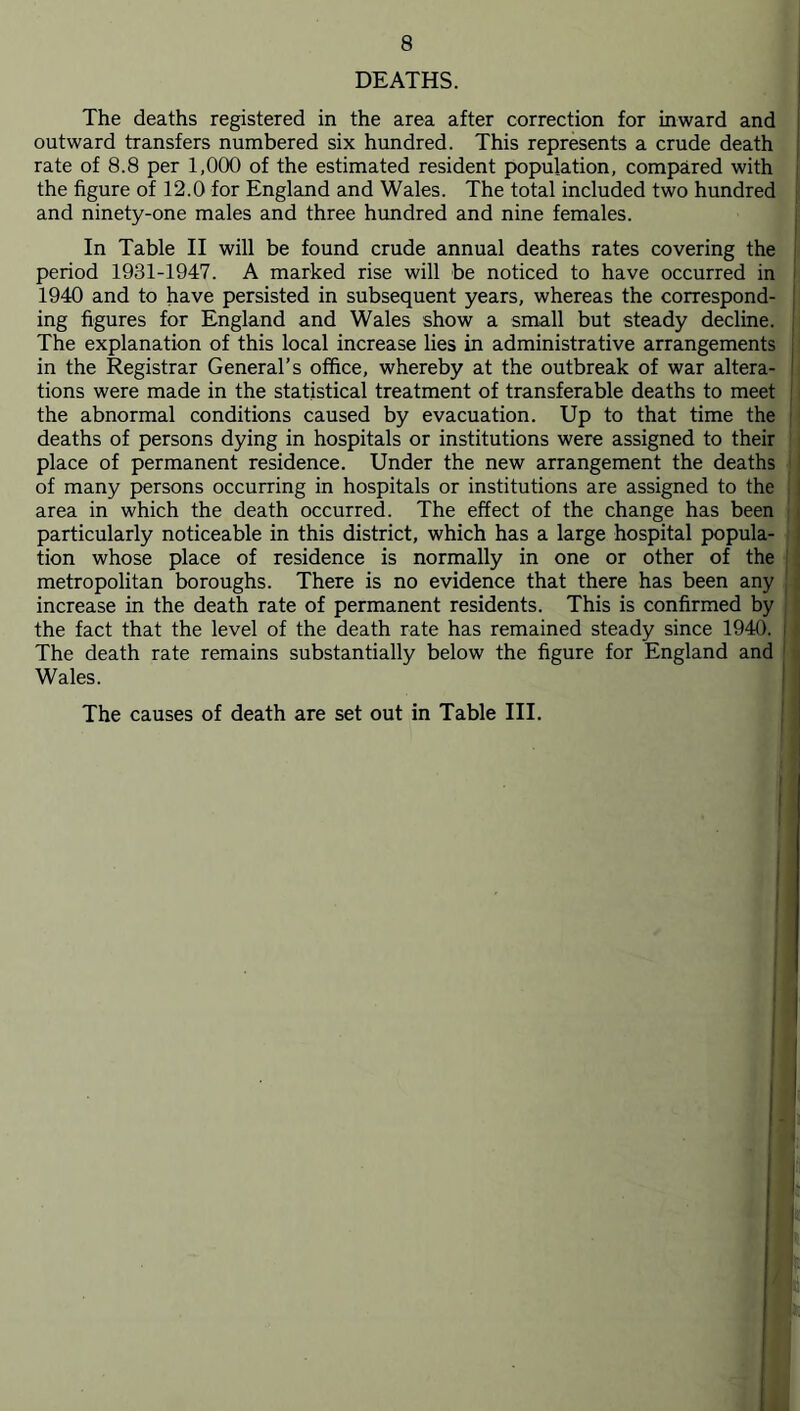 DEATHS. The deaths registered in the area after correction for inward and outward transfers numbered six hundred. This represents a crude death i rate of 8.8 per 1,000 of the estimated resident population, compared with j the figure of 12.0 for England and Wales. The total included two hundred ' and ninety-one males and three hundred and nine females. In Table II will be found crude annual deaths rates covering the period 1931-1947. A marked rise will be noticed to have occurred in ■ 1940 and to have persisted in subsequent years, whereas the correspond- I ing figures for England and Wales show a small but steady decline. ; The explanation of this local increase lies in administrative arrangements : in the Registrar General’s office, whereby at the outbreak of war altera- ! tions were made in the statistical treatment of transferable deaths to meet the abnormal conditions caused by evacuation. Up to that time the i deaths of persons dying in hospitals or institutions were assigned to their place of permanent residence. Under the new arrangement the deaths of many persons occurring in hospitals or institutions are assigned to the : ' area in which the death occurred. The effect of the change has been ■ | particularly noticeable in this district, which has a large hospital popula- ' tion whose place of residence is normally in one or other of the I , metropolitan boroughs. There is no evidence that there has been any increase in the death rate of permanent residents. This is confirmed by the fact that the level of the death rate has remained steady since 1940. i The death rate remains substantially below the figure for England and ' Wales. ! I The causes of death are set out in Table III. , j