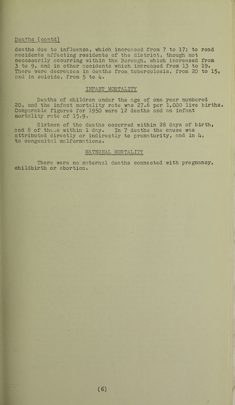 Deaths (contd) accidents affecting residents of the district, though not necessarily occurring within the Borough, which increased from 3 to S, and in other accidents which increased from 13 to 19» There were decreases in deaths from tuberculosis, from 20 to 15j and in suicide, from 5 to 4* INFANT MORTALITY Deaths of children under the age of one year numbered 20, and the infant mortality rate was 27*6 per 1,000 live births. Comparable figures for 1950 were 12 deaths and an infant mortality rate of 15.9. Sixteen of the deaths occurred within 28 days of birth, and 8 of thooe within 1 day. In 7 deaths the cause was attributed directly or indirectly to prematurity, and in 4? to congenital malformations. MATERNAL MORTALITY There were no maternal deaths connected with pregnancy, childbirth or abortion. (6)