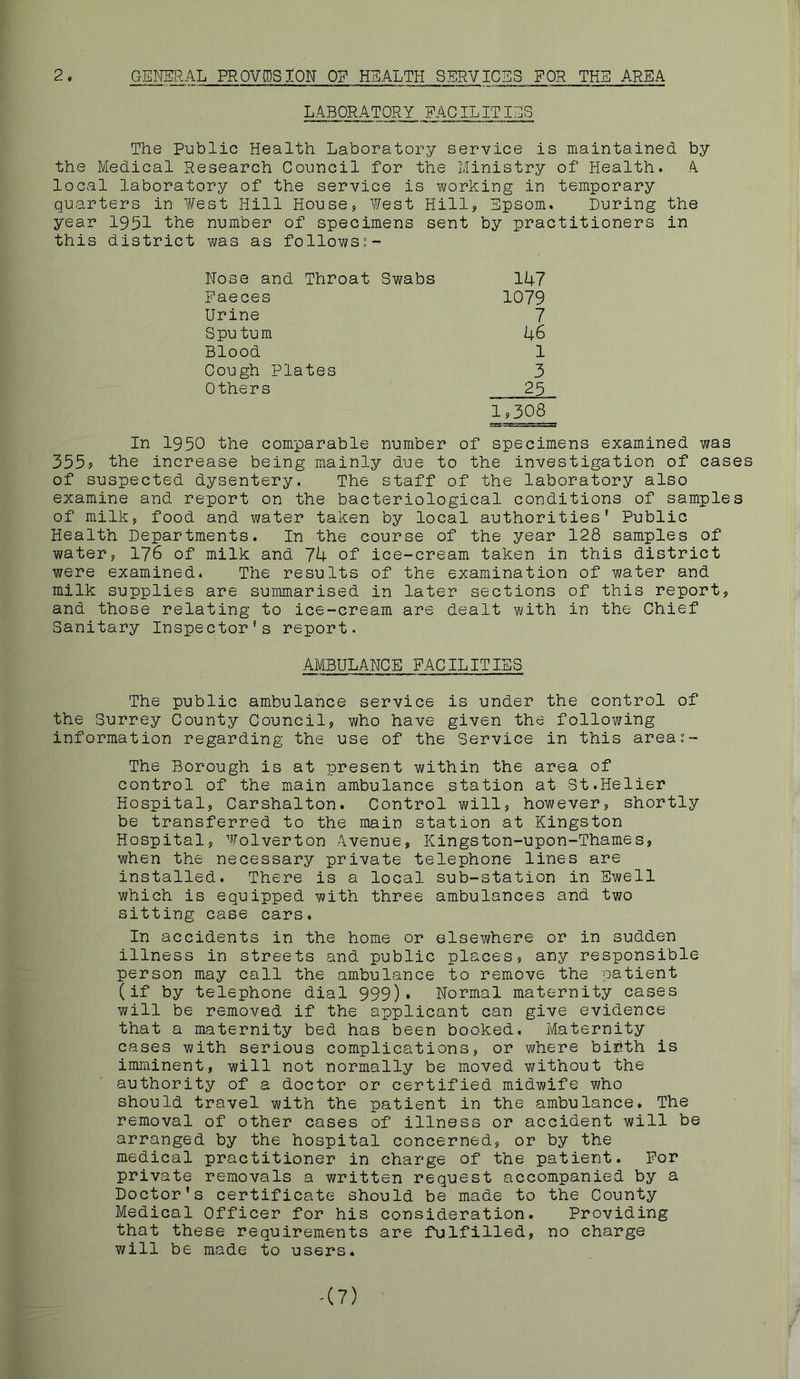 2, GENERAL PROVISION OP HEALTH SERVICES FOR THE AREA LABORATORY FACILITIES The Public Health Laboratory service is maintained by the Medical Research Council for the Ministry of Health. A. local laboratory of the service is working in temporary quarters in West Hill House, West Hill, Epsom. During the year 1951 the number of specimens sent by practitioners in this district was as follows“- Nose and Throat Swabs 147 Faeces 1079 Urine 7 Sputurn 46 Blood 1 Cough Plates 3 Others 25 1,308 In 1950 the comparable number of specimens examined was 355? the increase being mainly due to the investigation of cases of suspected dysentery. The staff of the laboratory also examine and report on the bacteriological conditions of samples of milk, food and water taken by local authorities' Public Health Departments. In the course of the year 128 samples of water, 176 of milk and 7k of ice-cream taken in this district were examined. The results of the examination of water and milk supplies are summarised in later sections of this report, and those relating to ice-cream are dealt with in the Chief Sanitary Inspector's report. AMBULANCE FACILITIBS The public ambulance service is under the control of the Surrey County Council, who have given the following information regarding the use of the Service in this area:- The Borough is at present within the area of control of the main ambulance station at St.Helier Hospital, Carshalton. Control will, however, shortly be transferred to the main station at Kingston Hospital, Wolverton Avenue, Kingston-upon-Thames, when the necessary private telephone lines are installed. There is a local sub-station in Ewell which is equipped with three ambulances and two sitting case cars. In accidents in the home or elsewhere or in sudden illness in streets and public places, any responsible person may call the ambulance to remove the patient (if by telephone dial 999). Normal maternity cases v;ill be removed if the applicant can give evidence that a maternity bed has been booked. Maternity cases with serious complications, or v/here biibth is imminent, will not normally be moved without the authority of a doctor or certified midwife who should travel with the patient in the ambulance. The removal of other cases of illness or accident will be arranged by the hospital concerned, or by the medical practitioner in charge of the patient. For private removals a written request accompanied by a Doctor's certificate should be made to the County Medical Officer for his consideration. Providing that these requirements are fulfilled, no charge will be made to users. -(7)