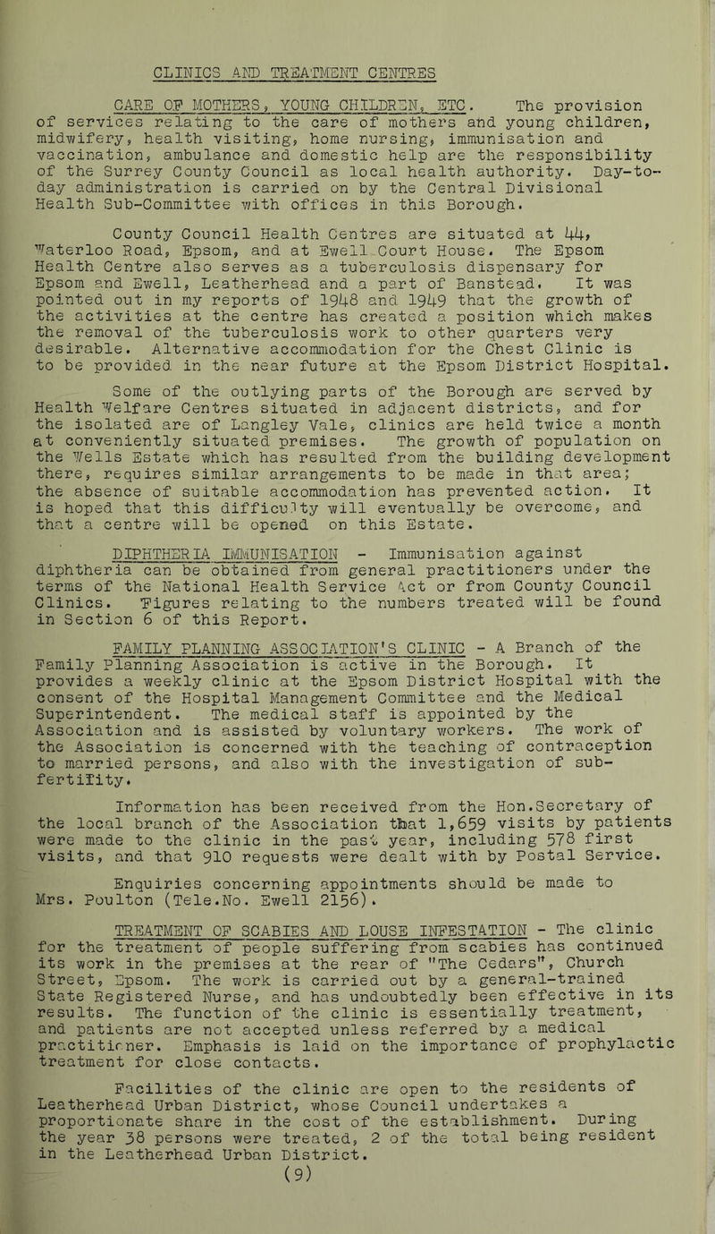 CLINICS AND TREATMENT CENTRES CARE OR MOTHERS, YOUNG CHILDREN, ETC. The provision of services relating to the care of mothers ahd young children, midiwifery, health visiting, home nursing, immunisation and vaccination, ambulance and domestic help are the responsibility of the Surrey County Council as local health authority. Day-to- day administration is carried on by the Central Divisional Health Sub-Committee with offices in this Borough. County Council Health Centres are situated at UU? ’^.^aterloo Road, Epsom, and at Ewell Court House. The Epsom Health Centre also serves as a tuberculosis dispensary for Epsom and Evwllf Leatherhead and a part of Banstead. It was pointed out in my reports of 1948 and 1949 that the growth of the activities at the centre has created a position which makes the removal of the tuberculosis work to other quarters very desirable. Alternative accommodation for the Chest Clinic is to be provided in the near future at the Epsom District Hospital. Some of the outlying parts of the Borough are served by Health Welfare Centres situated in adjacent districts, and for the isolated are of Langley Vale, clinics are held twice a month at conveniently situated premises. The growth of population on the Wells Estate which has resulted from the building development there, requires similar arrangements to be made in that area; the absence of suitable accommodation has prevented action. It is hoped that this difficulty will eventually be overcome, and that a centre will be opened on this Estate. DIPHTHER lA IlvMUNlS AT ION - Immunisation against diphtheria can be obtained from general practitioners under the terms of the National Health Service A.ct or from County Council Clinics. Eigures relating to the numbers treated will be found in Section 6 of this Report. FAMILY PLANNING ASSOCIATION'S CLINIC ~ A Branch of the Family Planning Association is active in the Borough. It provides a weekly clinic at the Epsom District Hospital with the consent of the Hospital Management Committee and the Medical Superintendent. The m.edical staff is appointed by the Association and is assisted by voluntary workers. The work of the Association is concerned with the teaching of contraception to married persons, and also with the investigation of sub- fertility. Information has been received from the Hon.Secretary of the local branch of the Association that 1,659 visits by patients were made to the clinic in the past year, including 578 first visits, and that 910 requests were dealt with by Postal Service. Enquiries concerning appointments should be made to Mrs. Poulton (Tele.No. Ewell 2156). TREATMENT OF SCABIES AND LOUSE INFESTATION - The clinic for the treatment of people suffering from scabies has continued its work in the premises at the rear of The Cedars, Church Street, Epsom. The work is carried out by a general-trained State Registered Nurse, and has undoubtedly been effective in its results. The function of the clinic is essentially treatment, and patients are not accepted unless referred by a medical practitioner. Emphasis is laid on the importance of prophylactic treatment for close contacts. Facilities of the clinic are open to the residents of Leatherhead Urban District, whose Council undertakes a proportionate share in the cost of the establishment. During the year 38 persons were treated, 2 of the total being resident in the Leatherhead Urban District. (9)