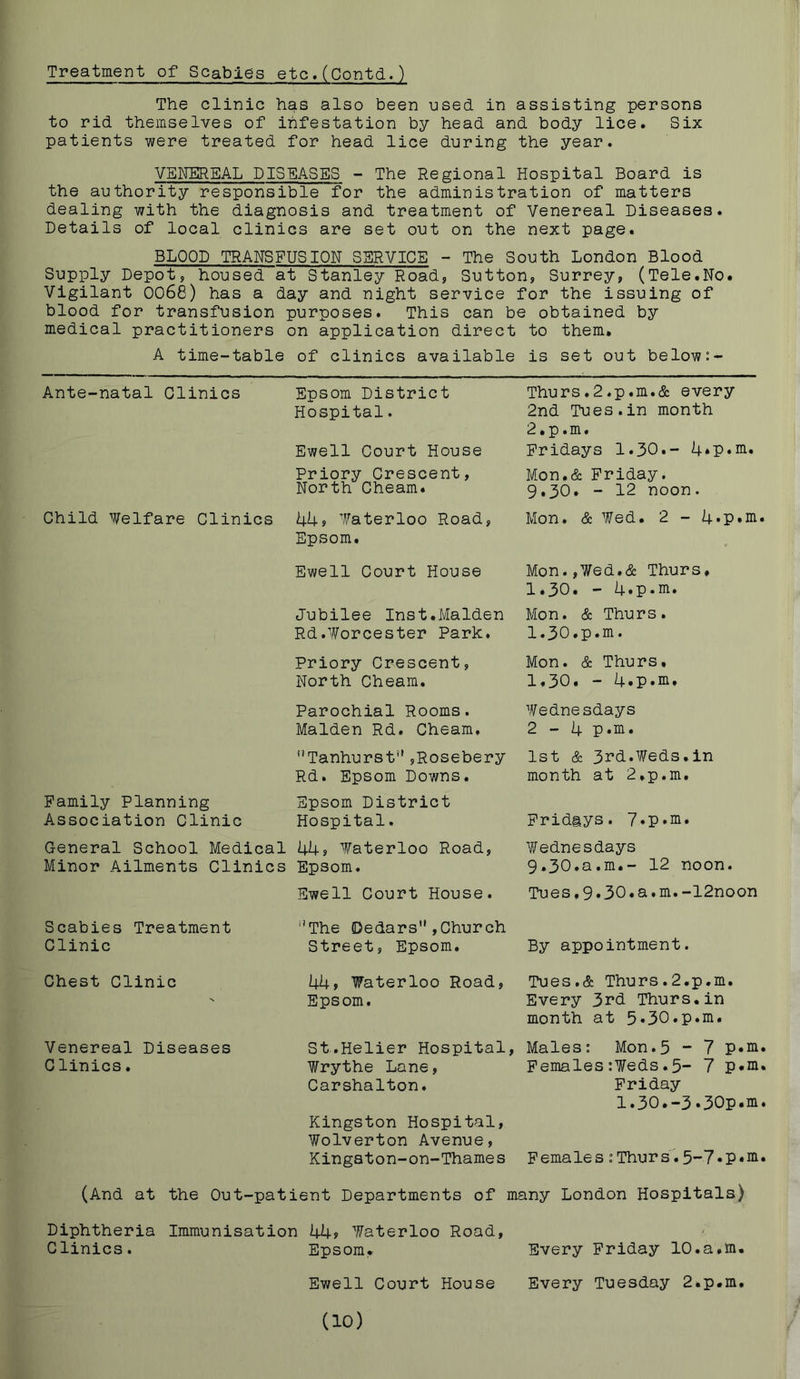 Treatment of Scabies etc,(Contd.) The clinic has also been used in assisting persons to rid themselves of infestation by head and body lice. Six patients were treated for head lice during the year. VENEREAL DISEASES - The Regional Hospital Board is the authority responsible for the administration of matters dealing with the diagnosis and treatment of Venereal Diseases. Details of local clinics are set out on the next page. BLOOD TRANSFUSION SERVICE - The South London Blood Supply Depot, housed at Stanley Road, Sutton, Surrey, (Tele.No. Vigilant 0068) has a day and night service for the issuing of blood for transfusion purposes. This can be obtained by medical practitioners on application direct to them. A time-table of clinics available is set out below:- Ante-natal Clinics Epsom District Thurs.2.p,m.& every Hospital. 2nd Tues.in month 2.p,m. Ewell Court House Fridays 1.30,- 4*P»n^» Priory Crescent, Mon.& Friday. North Cheam. 9.30. - 12 noon. Child Welfare Clinics Uks Waterloo Road, Epsom. Mon. & Wed. 2 - 4*P*ni' Ewell Court House Mon.,Wed,& Thurs. 1.30. — 4.p*^» Jubilee Inst.Malden Mon. & Thurs. Rd.Worcester Park. 1.30.p.m. Priory Crescent, Mon. & Thurs, North Cheam. 1,30, — 4. P • * Parochial Rooms. Wednesdays Malden Rd. Cheam, 2-4 p,m. ’’Tanhurst'',Rosebery 1st & 3i’d.Weds.in Rd. Epsom Downs, month at 2,p,m, Family Planning Epsom District Association Clinic Hospital. Fridays. 7»p.ni, General School Medical 44s Waterloo Road, Wednesdays Minor Ailments Clinics Epsom. 9,30.a.m.- 12 noon. Ewell Court House. Tues,9.30.a,m.-12noon Scabies Treatment '’The (Dedars ,Church Clinic Street, Epsom. By appointment. Chest Clinic 44s Waterloo Road, Tues,& Thurs.2.p.m. Epsom, Every 3rd Thurs,in month at 5.30.p.m. Venereal Diseases St.Helier Hospital, Males: Mon.5 - 7 p.ni Clinics. Wrythe Lane, Females :¥eds.5- 7 P*ni Carshalton, Kingston Hospital, Wolverton Avenue, Friday 1.30.-3.30p.m Kingaton-on-Thames Females :Thurs45-7.p«iii (And at the Out-patient Departments of many London Hospitals) Diphtheria Immunisation kks Waterloo Road, Clinics. Epsom. Every Friday 10.a.m. Ewell Court House Every Tuesday 2.p.m. (10)