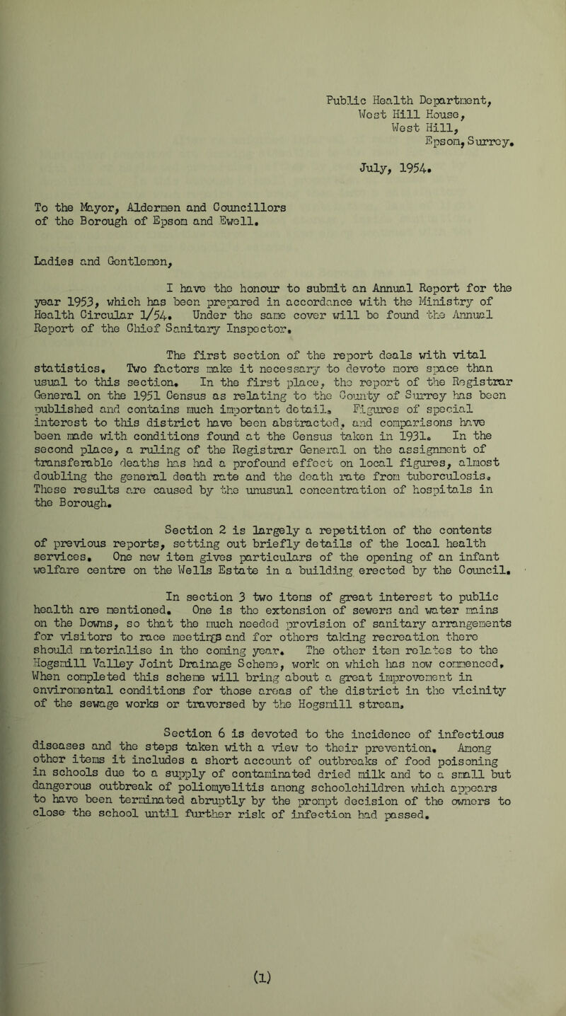 Public Health Departnent, West Hill House, West Hill, Epson, Surrey, July, 1954. To the Mayor, Aldermen and Councillors of the Borough of Epson and Ewell, Ladies and Gentlemen, I have the honour to submit an Annml Report for the year 1953> v;hich has been prepared in accordance with the Ministry of Health Circular l/54. Under the sane cover will bo found the Annual Report of the Chief Sanitary Inspector, The first section of the report deals with vital statistics. Two factors make it necessary to devote more space than usual to this section. In the first place, the report of the Registrar General on the 1951 Census as relating to the County of Smrrey has been published and contains much important detail. Figures of special interest to tliis district have been abstracted, and comparisons have been made with conditions found at the Census token in 1931o In the second place, a ruling of the Registrar General on the assignment of transferable deaths has had a profound effect on local figures, almost doubling the general death rate and the death rate from tuberculosis. Those results a,re caused by the unusual concentration of hospito,ls in the Borough. Section 2 is torgely a repetition of the contents of previous reports, setting out briefly details of the local health services. One new item gives particulars of the opening of an infant welfare centre on the Wells Estate in a build5-ng erected by the Council, In section 3 two items of great interest to public health are mentioned. One is the extension of sewers and water mains on the Downs, so that the much needed provision of sanitary arrangements for visitors to race meetinf;p and for others taking recreation there should materialise in the coming year. The other item relates to the Hogsmill Valley Joint Drainage Scheme, work on which laas now commenced, VIhen completed this scheme will bring about a great improvement in onviromentol conditions for those areas of the district in the vicinity of the sewage works or traversed by the Hogsmill stream. Section 6 is devoted to the incidence of infectious diseases and the steps taken with a viev; to their prevention. Among other items it includes a short account of outbreaks of food poisoning in schools due to a supply of contaminated dried milk and to a small but dangerous outbreak of poliomyelitis among schoolchildren which appoo-rs to have been terminated abruptly by the prompt decision of the owners to close the school untiJl further risk of infection had passed. (1)
