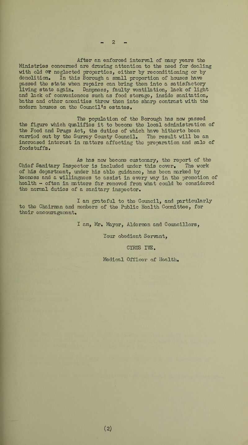 2 After an enforced interval of nany years the Ministries concerned are drawing attention to the need for dealing with old or neglected properties, either by reconditioning or by demolition* In this Borough a small proportion of houses have passed the state when repairs can bring them into a satisfactory living state again. Dampness, faulty ventilation, lack of light and lack of conveniences such as food storage, inside sanitation, baths and other amenities throw them into sharp contrast with the modern houses on the Council‘s estates* The population of the Borough has now passed the figure which qualifies it to become the local administration of the Food and Drugs Act, the duties of which have hitherto been carried out by the Surrey County Council* The result will be an increased interest in matters affecting the preparation and salo of foodstuffs. As has now become customary, the report of the Chief Sanitary Inspector is included under this cover. The work of his department, under his able guidance, has been marked by keeness and a willingness to assist in every way in the promotion of health - often in matters far removed from what could be considered the normal duties of a sanitary inspector, I am grateful to the Council, and particulo.rly to the Chairman and members of the Public Health Committee, for their encouragement. I am, Mr* Mayor, Aldermen and Councillors, Your obedient Servant, CYRUS IVE, Medical Officer of Hoalth, (2)