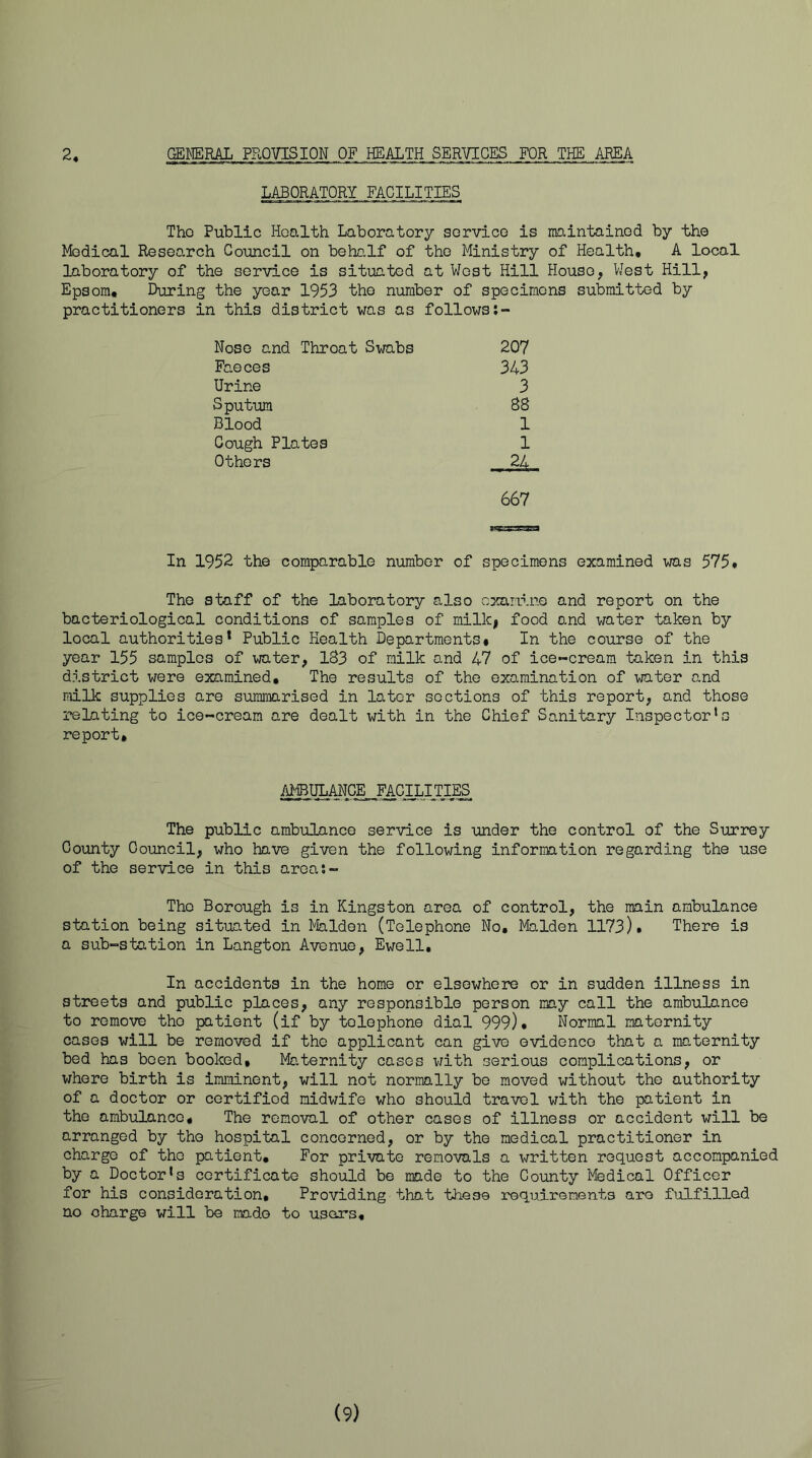 2 GENERAL PROVISION ..OF HEALTH SERVICES FOR THE AREA LABORATORY FACILITIES Tho Public Health Laboratory sorvico is maintainod by the Ifodical Research Council on behalf of tho Ministry of Health* A local laboratory of the service is situated at West Hill House, VJest Hill, Epsom* During the year 1953 the number of specimens submitted by practitioners in this district was as follows Nose and Throat Swabs 207 Faeces 343 Urine 3 Sputum 8S Blood 1 Cough Plates 1 Others 24 667 In 1952 the comparable number of specimens examined was 575. The staff of the laboratory also exanine and report on the bacteriological conditions of samples of milk, food and water taken by local authorities* Public Health Departments* In the course of the year 155 samples of water, 183 of milk and 47 of ice-cream taken in this district were examined. The results of the examination of water and milk supplies are summarised in later sections of this report, and those relating to ice-cream are dealt with in the Chief Sanitary Inspector’s report. /UBULANCE FACILITIES The public ambulance service is under the control of the Surrey County Council, who have given the following information regarding the use of the service in this aroa*.- Thc Borough is in Kingston area of control, the main ambulance station being situated in Malden (Telephone No, Malden 1173). There is a sub-station in Langton Avenue, Ewell, In accidents in the home or elsewhere or in sudden illness in streets and public places, any responsible person may call the ambulance to remove tho patient (if by telephone dial 999), Normal maternity cases will be removed if the applicant can give evidence that a maternity bod has been booked. Maternity cases with serious complications, or whore birth is imminent, will not normally be moved without the authority of a doctor or certified midwife who should travel with the patient in the ambulance* The removal of other cases of illness or accident will be arranged by tho hospital concerned, or by the medical practitioner in charge of tho patient. For private removals a written request accompanied by a Doctor’s certificate should be made to the County lyfedical Officer for his consideration. Providing that these requirements are fulfilled no charge will be made to users. (9)