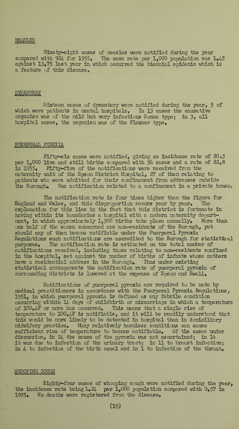 MEASLES Ninety-eight cases of measles were notified diiring the year compared with 924 for 1955* The case rate per 1,000 popiilation was 1*45 against 13*75 last year in which occurred the biennial epidemic which is a feature of this disease* DYSENTERY Sixteen cases of dysentery were notified during the year, 5 of which were patients in mental hospitals. In 13 cases the causative organism was of the mild but very infectitjus Sonne type? in 3^ all hospital cases, the organism was of the Flexner type. PUERPERAL PYREXIA Fifty>-six cases were notified, giving an incidence rate of 80,3 per 1,000 live and still births compared with 56 cases and a rate of 82,8 in 1955* Fifty-five of the notifications were received from the maternity unit of the Epsom District Hospital, 27 of then relating to patients who were admitted for their confinement from addresses outside the Borough, One notification related to a confinement in a private house* The notification rate is four times higher than the figure for England and Wales, and this d5.sproportion recurs year by year* The explanation for this lies in the fact that this district is fortunate in having within its boundaries a hospital with a modem maternity depart- ment, in which approximately 1,300 births taike place annually, l^fore than one half of the women concerned are non-residents of the Borough, yet should any of them become notifiable under the Puerperal Pyrexia Regulations such notificaticios are accredited to the Borough for statistical purposes. The notification rate is estimated on the total number of notifications received, including those relating to non-residents confined in the hospital, set against the number of births of infants whose mothers have a residential address in the Borough, Thus under existing statistical arrangements the notification rate of puerperal pyrexia of surroundijig districts is lowered at the expense of Epsom and Eve 11, Notifications of puerperal pyrexia are required to be made by medical practitioners in accordance with the Puerperal Pyrexia Regulations, 1951, in which pueriDeral pyrexia is defined as any febrile condition occurring within 14 days of childbirth or miscarriage in which a temperature of 100,4T’ or more has occurred. This means that a single rise of tenperature to 100,4F is notifiable, and it will be readily understood that this would be more likely to be detected in hospital than in domiciliary midwifery practice. Many relatively hou'mless conditions can cause sufficient rise of temperature to becore notifiable. Of the cases under discussion, in 24 the cause of the pyrexia was not ascertained; in 16 it was due to infection of the urinary tract; in 11 to breast infection; in 4 to infection of the birth canal and in 1 to infection of the throat. WHOOPBTG COUGH Eighty-four cases of whooping cough wem notified during the year, the incidence rate being 1,24 per 1,000 popuHntion compared with 0,57 in 1955, No deaths were registered from the disease, (19)