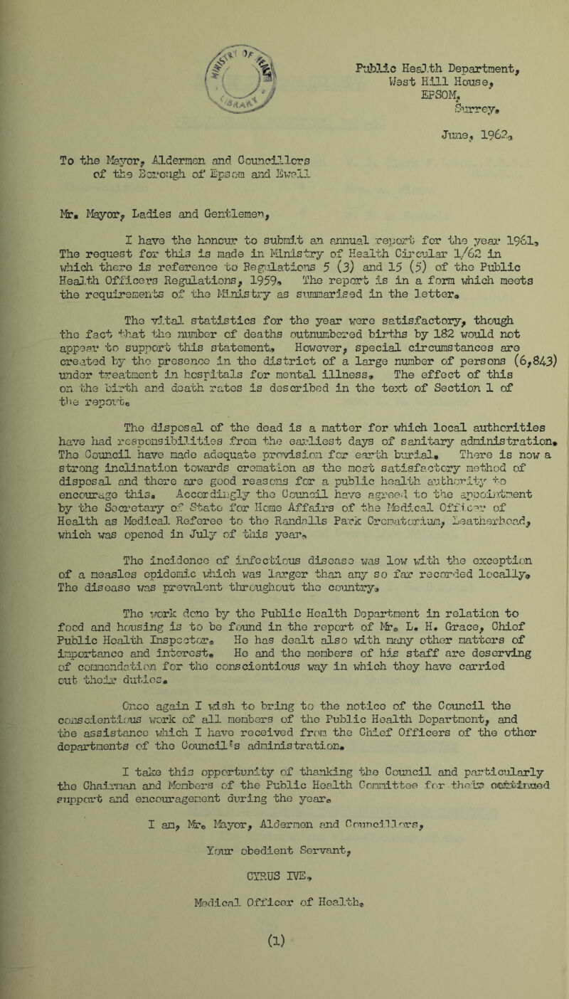 P'oblic Hesil.th Department, West Hill House, EFSOM, June, 19623 Mr. l^feyor, Ladies and Gentlemen., I have the honour to subrd.t an. annual report for the yeai* 1961^ The request for this is made in Ministry of Health Cia’cular 1/62 in which there is refere.nce to Beg’ifLaticns 5 (3) and 15 (5) of the Puhlic Heaa.,th Officers Regulations, 1959» Ihe report is in a form which meets the requirements of the M3.nj.stjiry as simiraarised in the letter* The vital statistics for the year were satisfactory, though the fact that the number of deaths outnumbered births by 182 would not appear to support this statement* However, special circumstances are created by the prese.nce in the district of a large number of persons (6,843) undor treatinGnt in hospitals for mental illness* The effect of this on bhe birth and death rates is described in the text of Section 1 of tbe report* Tho disposal of the dead is a matter for which local authorities have had responsibilities from the earliest days of sanitary administration* The Gouncil have made adequate provision for earth burial* There is now a strong Inclination towards cremation as the most satisfactory method of disposal and there are good reasons for a publ.ic health au.bhority •'••0 encourage this* Accordiijgly the Council have agree. 1 to the ap.ooin.tm.ent by the Soci’etary o.f State for .Home Affa5.rs o.f the Ifedical Offi c?r of Health as Medical Referee to the Rand<a.Lls Park Crematorium, Leatherhoa.d, which was opened in July of tliis yeauj^ The inci.doncG of infectious disease was low with the exception of a measles epidemi-c xiiioh was larger than any so far recorded locally* The disease was prevalent throughout tho country* The work dene by tho Public Health Department in relation to food and housing is to be found in the report of Mr* L, H. Grace, Chief Public Health Inspcctrrra He has dealt also with many other matters of importance and interest* He and the members of his staff are deserving of conmendo.tion for the conscientious way in which they have carried out their duties* Cnco again I wish to bring to the notice of the Council the conscientious TOrk of all members of the Public Health Department, and the assistance which I have received from the Chief Officers of the other departments of tho Council's administration. I take thin opportunity of thanking tb.o Council and particularly the Chairman and Members of the Public Health Committee for the:k? OiOisbin-aed S7,ippart and encouragene.nt during tho yearo I am, Mto Ife-yor, Aldermen and Councn.Cors, Your obedient Servant, CYRUS IVE* MbdlcaD- Officer of Hoa-lth* To the Mayor, Aldermen and Ccuncillcrs of the Sorongh of Epsom and Jiwell