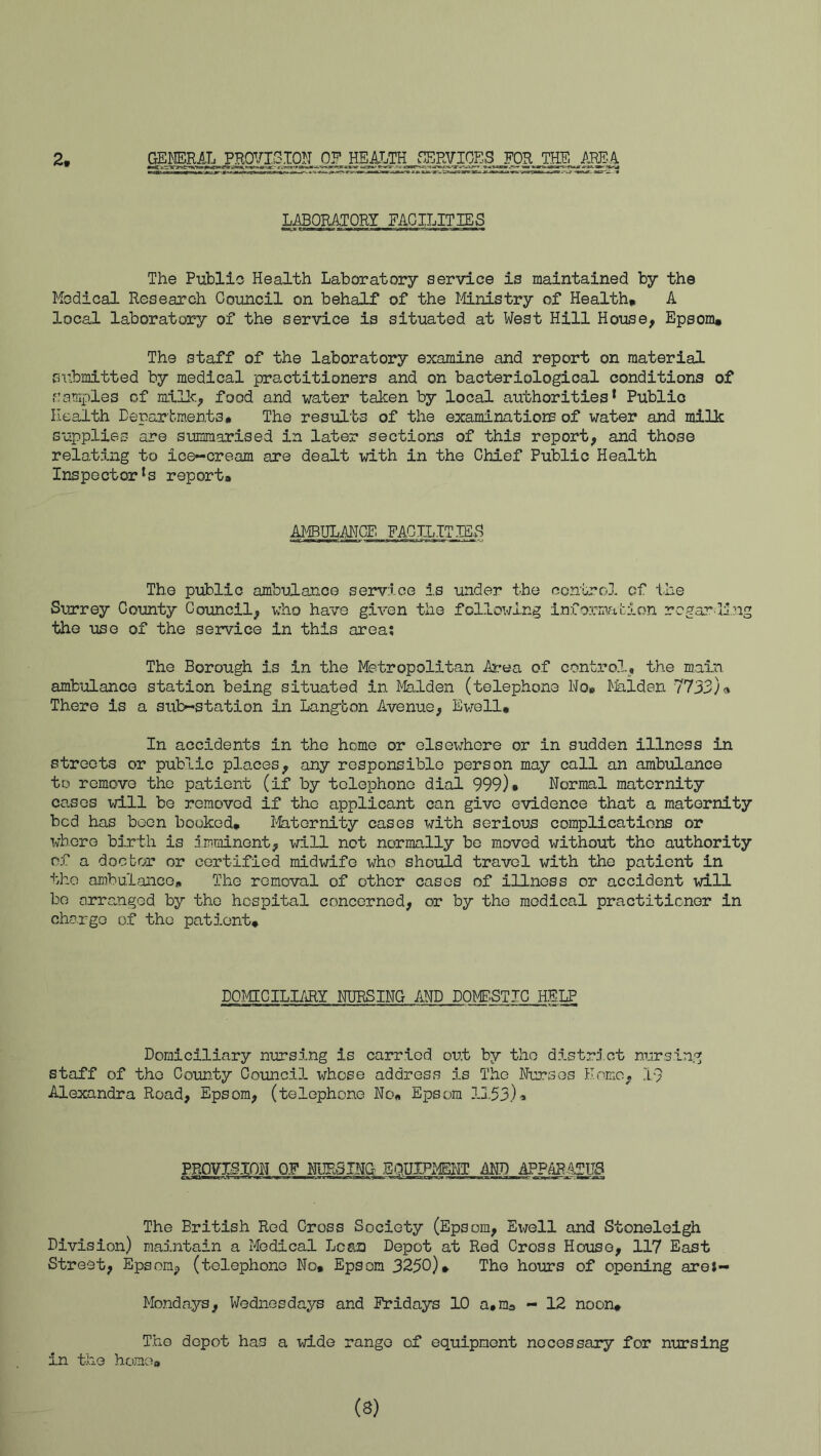 2, GEMAL P.HQVIC^TON. p2 jmm LABORATORY EAGILITIE5 The Public Health Laboratoiy service is maintained by the Medical Research Council on behalf of the Itlnistry of Health* A local laboratory of the service is situated at West Hill House, Epsom* The staff of the laboratory examine and report on material submitted by medical practitioners and on bacteriological conditions of f!amples of millc, food and water taken by local authorities* Public Health Deparbraents# The results of the examinatioiE of water and milk supplies are summarised in later sections of this report, and those relating to ice-cream are dealt with in the Chief Public Health Inspector's report* AJ^iBULAHCE FACTIJTmH The public ambulance service i.s under the control of ihe Surrey County Council, who have given the following iniormfition regarding the use of the service in this area; The Borough is in the Metropolitan Atrea of control, the main ambulance station being situated in Malden (telephone Wo* l^Jalden 7733j» There is a sub-station in Lang'bon Avenue, Ewell* In accidents in the homo or elsewhere or in sudden illness in streets or public places, any responsible person may call an ambulance to remove the patient (if by telephone dial 999)• Normal maternity cases will be removed if the applicant can give evidence that a maternity bed has boon booked* l^tornity cases with serious complications or TvberG birth is imminent, will not normally bo moved without the authority of a doctor or certified midwife who should travel with the patient in the ombulaiicG* The removal of other cases of illness or accident will be cirranged by the hospital concerned, or by the medical practitioner in chorgo of the patient* DOMTCILIARY NURSING AND DOMP.STIC HELP, Domiciliary nursing is carried out by the distra’ ct nursing staff of the County Council whose address is The Nurses Homo, 19 Alexandra Road, Epsom, (telephone No* Epsom 11,55)* PROVIglON 0.F NURSING EQUIPMENT M.D APPAR-AgU8 The British Red Cross Society (Epsom, Ewell and Stoneleigh Division) ma5.ntain a Medical Lean Depot at Red Cross House, 117 East Street, Epsom, (telephone No* Epsom 3250)* The hours of opening areJ- Mondays, Wednesdays and Fridays 10 a.m* - 12 noon* The depot has a wide range of equipment necessary for nursing in the home?* (s)