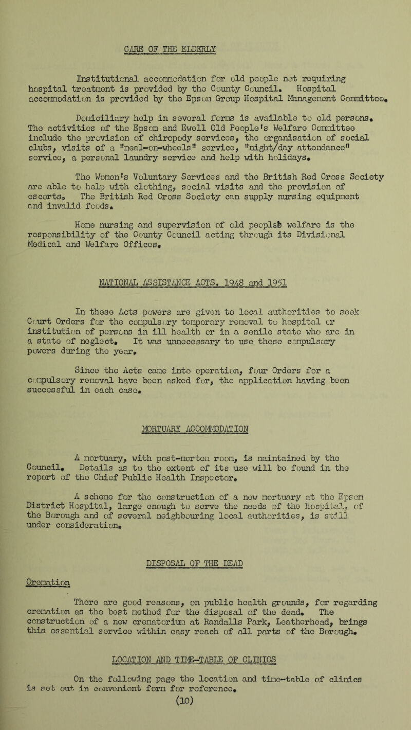 Gim OF THE ELDSRLY Institutional accomodation for old people not requiring hospital treatnent is provided by the County Council. Hospital accomodatif;n is provided by the Epson Group Hospital Managenent Comittee* Doniciliary help in several forms is available to old persons* The activities of the Epson and Ewell Old People*s Welfare Comittee include the provision of chiropody services, the organisation of social clubs, visits of a ’’neal-on-wheels” service, '*night/day attendance” service, a personal laimdry service and help with holidays. The Wonen^s Voluntary Services and the British Rod Cross Society are able to help ^^fith clothing, social visits and the provision of oscortso The British Red Cross Society can supply nursing equipment and invalid foods* Home nursing and supervision of old peoplsfc welfare is the responsibility of the County Council acting through its Divisional Medical and Welfare Offices* MTION/iL /iSSISTMCE ACTS. 1948 and 1951 In these Acts powers are given to local authorities to seek Court Orders for the compulsory temporary removal to hospital or institution of persons in ill health or in a senile state who are in a state of neglect* It was unnecessary to use these compulsory powers during the year* Since the Acts cane into operation, four Orders for a C(,mpulsory removal have been asked fur, the application having been successful in each case* MORTU/iRY ACCOMODATION A mortuary, with pcst-mortem room, is maintained by the Council, Details as to the extent of its use will be found in the report of the Chief Public Health Inspector* A scheme for the construction of a new mortuary at the Epeom District Hospital, large enough to serve the needs of the hospital, of the Borough and of several neighbouring local authorities, is still under consideration. Cremation DISPOSAL OF THE DEAD There ore good reasons, on public health grounds, for regarding cremation as the best method for the disposal of the dead* The construction of a new crematorium at Randalls Park, Leatherhead, brings this- essential service within easy reach of all parts of the Borough* LOCATION AJ^ID TIME-TABLE OF CLDIICS On the following page the location and time-table of clinics is sot out in convenient form for reference* (M)