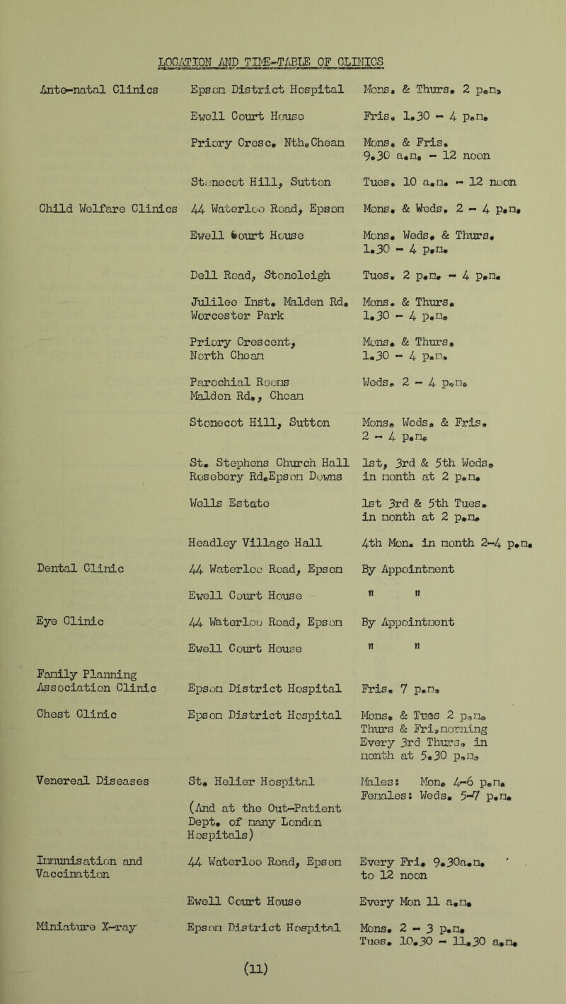 liOCATXON MD TIMS^T/iEIE OF CLINICS Anto-natal Clinics Epson District Hospital Mens. & Thurs. 2 p«n> Ewell Court House Fris, 1.30 - 4 P«n. Priory Cresc. NthoCheam Mens. & Fris. 9*30 a.n. - 12 noon Stonecot Hill, Sutton Tues. 10 a.n. - 12 noon Child Welfare Clinics 44 Waterloo Road, Epson Mons. & Weds, 2 - 4 p»n. Ewell fcourt House Mens. Weds. & Thurs, 1.30-4 p*n. Dell Road, Stoneleigh Tues, 2 p.m. - 4 p«n. Julilee Inst. Malden Rd. Worcester Park Mons. & Thurs. 1.30 — 4 x^.m. Priory Crescent, North Chean Mons. & Thurs. 1.30 - 4 P-n. Parochial Rooms Malden Rd., Chean Weds. 2-4 p-»ns, Stonecot Hill, Sutton Mons® Weds. & Fris, 2-4 p.m. St. Stephens Church Hall Rosebery Rd.Epsom Dovms 1st, 3rd & 5th Weds® in month at 2 p.m. Wells Estate 1st 3rd & 5th Tues, in month at 2 p.m. Headley Village Hall 4th Mon. in month 2-4 p.! Dental Clinic 44 Waterloo Road, Epson By Appointment Ewell Court House 11 n Eye Clinic Waterloo Road, Epson By Apxjointment Ewell Court House « »i Family Planning Association Clinic Epson District Hospital Fris, 7 p.m. Chest Clinic Epson District Hospital Mons. & Tues 2 pan. Thurs & Fri, morning Every 3rd Thurs. in month at 5.30 p.m^ Venereal Diseases St. Helier Hospital (And at the Out-Patient Dept, of many London Hospitals) Males s Mon. p®n. Femaless Weds. 5-7 p.m. Immunisation and Vaccination 44 Waterloo Road, Epson Every Fri. 9»30a.n, to 12 noon Ewell Court House Every Mon 11 a.n* Miniature X—ray Epson District Hospital Mons. 2-3 p.n. Tugs. 10.30 — 11.30 a.n* (11)