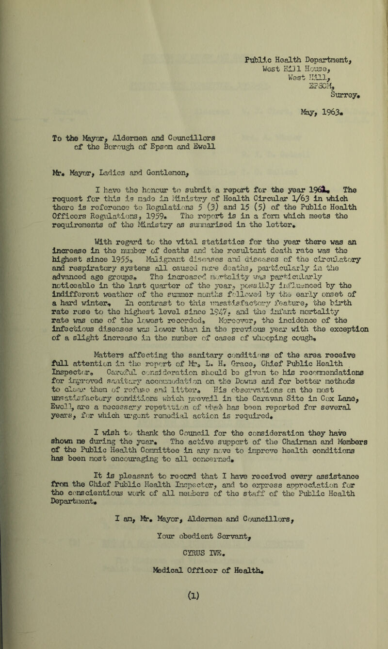 Ptibl5.c Hoalth Department, West KlJl West llfai, 3?3CM, Surrey* May, 1963* To the Mayor, /J-dernon and Councillors cf the Borough of Epson and Ewell Mr* Mayor, Ladies and Gentlemen, I have the honour to submit a report for “ttie year 196i* The request for this is made in iHnistry of Health Circular 1/63 iii which there is reference to Regulations 5 (3) and 15 (5) of the Public Health Officers Regulations, 1959* The report is in a form which meets the requirements of the i^nistry as suim:iarised in the 3.etter* With regard to the vital statistics for the year there was an increase in the nujiber of deaths and the resifLtant death irate was the hipest since 19553 Malignant diseases and diseases of the cjnciuatory and respiratory systems all caused more deaths, pai-ticularly in the advanced age groups* The increased morbality was particvLlarly noticeable in the last quarter of the yoair^ possildy lihRuynced by the indifferent v^eather of the summer months followed by the early onset of a hard winter* In contrast to this unsatisfactory feature, the birth rate rose to the highest level since 1947* and the ijifant mortality rate \Tajs one of the lowest recorded* Moreo'/er, the incidence of the infec’bious diseases was lower than in the previous year with the exception of a slight increase in the number of cases of whooping cough. Matters affecting the sanitary conditions of the area receive full attention in the report of L« H. Grace, Chi.ef Public Health Inspectrr* CaroAil consideration should be given to his recommendations for improved saaitary accormodati on on the Dcwni and for better methods to aloac them of refuse and litter* His cbsoi.nrations on the mrjst unsat5.Sfactory conditions which pre\'a,il in the Caravan Site in Cjjx Lane, Ewell, are a necessary repetiuiion of TTKe-fe has been reported for several years, for which ui*gont remedial action is required* I wish to thank the Council for the consideration they have shown me during the j'^ear* The active support of the Chairman and Members of the Public Health Gommittee in any move to improve health conditions has been most encouraging to all concerned. It is pleasant to record that I have received every assistance ftffaa the Chief Public Health Lnspector, and to G2q?ress apprGc5.a.tion for tho conscientious work of all members of the staff of tlie Public Health Department, I an, Mr* Mayor, Aldermen and Councillors, Your obedient Servant, CYRUS IVE. Medical Officer of Health* (1)