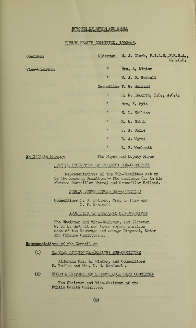 BOROITCH OF FJ>,SOM i^ND EWELL PITPIJO HB^TH COI^IITTES, 1962^63« Chairman Vloe*Oha±man Aldannan W« J* Clarlc^ F*X«A»S«^F«R*S«A*^ “ lica» A« Winter » W. J. D. CcdsoU Coimcillor T* G* Holland H, N* Howorth, T»D*, A#G«A* K* PyD.e  S* L« Sk.llton « R, W. Smith « J. H. Soffe ** E, J# Watts ” L, F, Woolcott Ex The I^yrjr and Deputy iVlayor gg^::^'IG_j^SOTTON OF TJjFilTTS) STJB^QTMTTTEE Representatives of the Sub-Ccmmlttse set up by the Bnusi.eg Ccmm.itteo?'- The Chn.irrti&n (or 5ji his absenc’e OounciJLlcr VJat'bs) and Councillor Holland. Councillors T» G-r. Kollandj iVt'S* K.-. Pyl.e and L* F)t Wcoloott The Chaimian and Vice—Ohai:?mar\j ai^d Alderman W. J. Do Godcell and thrc;e representatives each of the Sswaoagve a?:d Sewage Disposal, Water and Finance GomirJ.ttee fietrresentatives of the Council on (1) CCHIRAL Dn^LSIOh'E. iCKSALTH) STTB.^0MMITTEB Alderman A# Winter, and Councillors F. Toiililn and M-s* L. M. Wood code • (2) EPSOM & IFATHE.RHEAD TIl^EROHLOSIS COMMITTEE The Chairman and Vice-Ohalrman of the Public Health Committee* (2)