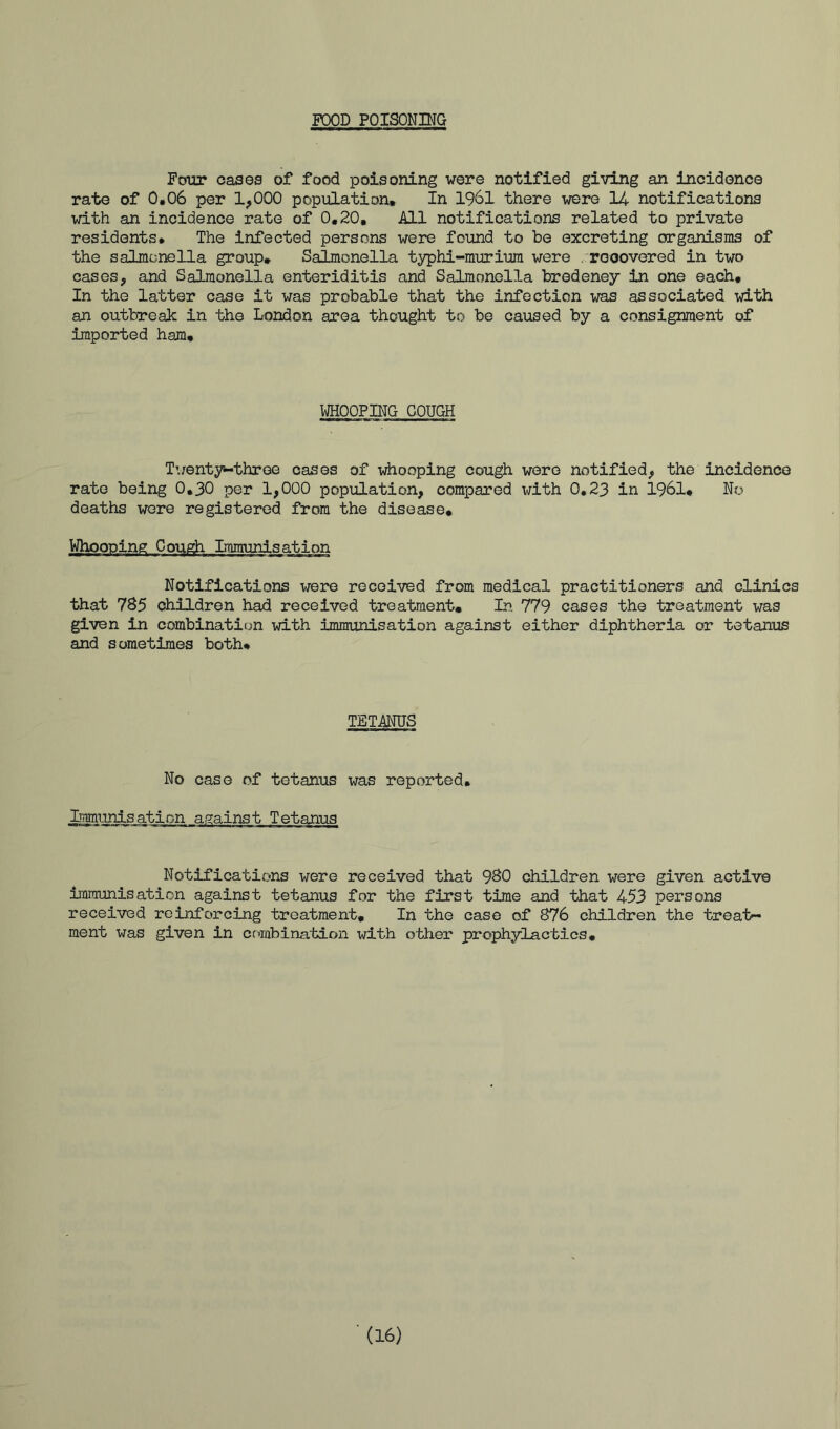 FOOD POISONING Four cases of food poisoning were notified giving an incidence rate of 0.06 per 1^000 population. In 1961 there were 14 notifications with an incidence rate of 0,20, All notifications related to private residents* The infected persons were found to be excreting organisms of the salmonella group. Salmonella typhi-murium were .reoovered in two cases, and Salmonella enteriditis and Salmonella bredeney in one each. In the latter case it was probable that the infection was associated with an outbreaic in the London area thought to be caused by a consignment of imported ham. WHOOPING COUGH Twenty-three cases of whooping cough were notified, the incidence rate being 0,30 per 1,000 population, compared with 0.23 in 1961* No deaths wore registered from the disease. Notifications were received from medical practitioners and clinics that 785 children had received treatment. In 779 cases the treatment was given in combination with immunisation against either diphtheria or tetanus and sometimes both* TETANUS No case of tetanus was reported* Immunisation against Tetanus Notifications were received that 980 children were given active immunisation against tetanus for the first time and that 453 persons received reinforcing treatment. In the case of 876 children the treat- ment was given in combination with other prophylactics.