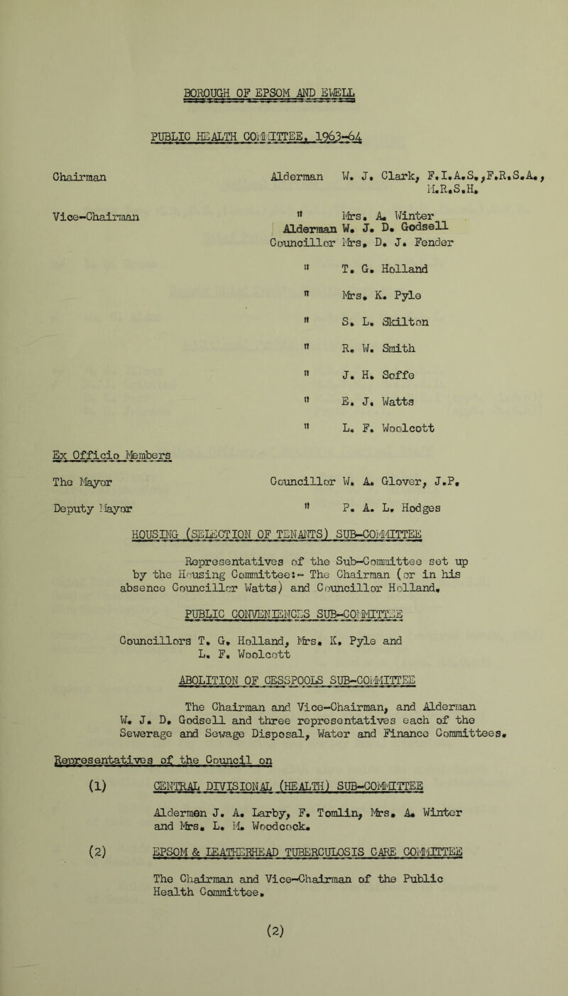 BOROUGH OF JIPSQM JELL PUBLIC HEALTH GOitil Ghairman Alderman W. J* Clark, F»I.A»S*,F*R.S,A*, iLR.S.H, Vice-Chairman Ifrs* A* Winter Alderman W* J* D« GodseU Councillor lira* D, J. Fender '» T. G. Holland  Mrs* K. Pyle S* L, Sld.lt on ’’ R, W. Smith » J. H* Soffe « E. J. Watts ” Lo F. Woolcott Ex Officio Members The Mayor Councillor W. A. Glover, J.P* Deputy Mayor ” P* A. L, Hodges HOUSBIG (SELECTION OF TEHAllTS) SUB-C0M4ITTEE Representatives of the Sub-Committee set up by the H'-?using Committee:- The Ghairman (or in his absence Councillor Watts) and Councillor Holland, PUBLIC GOm/ENIENGES SUB-COMMETTEE Councillors T, G* Holland, i^lrs* K, Pyle and L, F. V/oolcott ABOLITION OF CESSPOOLS SUB-COIMITTEE The Ghairman and Vice-Chairman, and Alderman W, J* D, GodseU and three representatives each of the Sewerage and Sewage Disposal, Water and Finance Committees* Representatives of the Council on (1) CENTRAL DIVISIONAL (HEALTH) SUB-GOMTTEE Aldermen J. A, Larby, F* Tomlin, Mrs, A* Winter and Mrs, L, M, Woodcock, (2) EPSOM & LEATHERHEAD TUBERCULOSIS CARE COMTOEE The Chairman and Vice-Chairman of the Public Health Committee, (2)