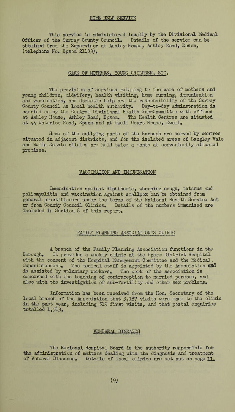 HOMS HELP SERVIGE This soinrLce is administered locally by the Divisional lyfedioal Officer of the Surrey County Council. Details of the service can be obtained from the Supervisor at Ashley House, Ashley Road, Epsom, (telephone No. Epsom 21133). CARE OF I'i3THERS. YOUNG CHILDREN, ETC. The prevision of services relating to the care of mothers and young children, midwifery, health visiting, home nursing, immunisation and vaccinati'm, and domestic help are the responsibility of the Surrey County Council as local health authority* Day-to-day adminstration is carried on by the Central Divisional Health Sub-Committee with offices at Asliley House, Ashley Road, Epsom. The Health Centres are situated at 44 Waterloo Road, Epsom and at Ewell Court House, Ewell, Some of the outljring parts of the Borough are served by centres situated in adjacent districts, and for the isolated areas of Langley Vale and Wells Estate clinics are held twice a month at conveniently situated premises. VACCINATION AND MiUNISATION Immunisation against diphtheria, whooping cough, tetanus and poliomyelitis and vaccination against smallpox can be obtained from general practitioners under the terms of the National Health Service Act or from County Council Clinics* Details of the numbers iiraminised are included in Section 6 of this reprjrt. FAI'lLY PLANNBTG ASSOCIATION »S CLINIC A branch of the Family Planning Association functions in the Borough* It provides a weekly clinic at the Epsem District Hospital with the consent of the Hospital 1-IIanageraent Committee and the I'fedical . Superintendent. The medical staff is appointed by the Association CUd is assisted by voluntary workers. The work of the Association is concerned with the teaching of contraception to married persons, and also with the investigation of sub—fertility and other sex problems. Information has been received from the Hon, Secretary of the local branch of the Association that 3,157 visits were made to the clinic in the past year, including 519 first visits, and that postal enquiries totalled 1,513. VEI^REAL DISEASES The Regional Hospital Board is the authority responsible for the administration of matters dealing with the diagnosis and treatment of Veneral Diseases. Details of local clinics are set out on page U*