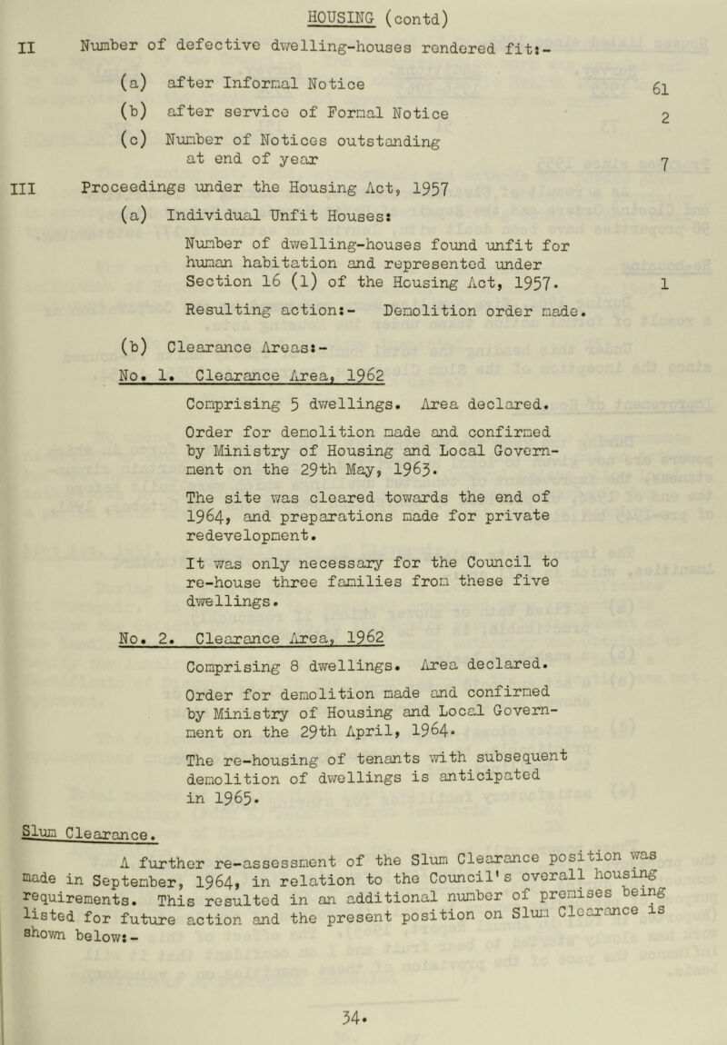 HOUSING (contd) II Number of defective dv/elling-houses rendered fit;- (a) after Informal Notice 52. (b) after service of Formal Notice 2 (c) Number of Notices outstanding at end of year y III Proceedings under the Housing Act, 1957 (a) Individual Unfit Housess Number of dwelling-houses found unfit for human habitation and represented under Section 16 (l) of the Housing Act, 1957* 1 Resulting action:- Demolition order made. (b) Clearance Areas:- No. 1. Clearance Area, 1962 Comprising 5 dwellings. Area declared. Order for demolition made and confirmed by Ministry of Housing and Local Govern- ment on the 29th May, 1965• The site was cleared towards the end of 1964? and preparations made for private redevelopment. It was only necessary for the Council to re-house three families from these five dwellings. No. 2. Clearance Area, 1962 Comprising 8 dwellings. Area declared. Order for demolition made and confirmed by Ministry of Housing and Local Govern- ment on the 29th April, 1964* The re—housing of tenants with subseq^uent demolition of dwellings is anticipated in 1965* ^lum Clearance. A further re-assessment of the Slum Clearance position was made in September, I964, in relation to the Council's overall housing requirements. This resulted in an additional number of premises being listed for future action and the present position on Slum Clocnance is shown below:—