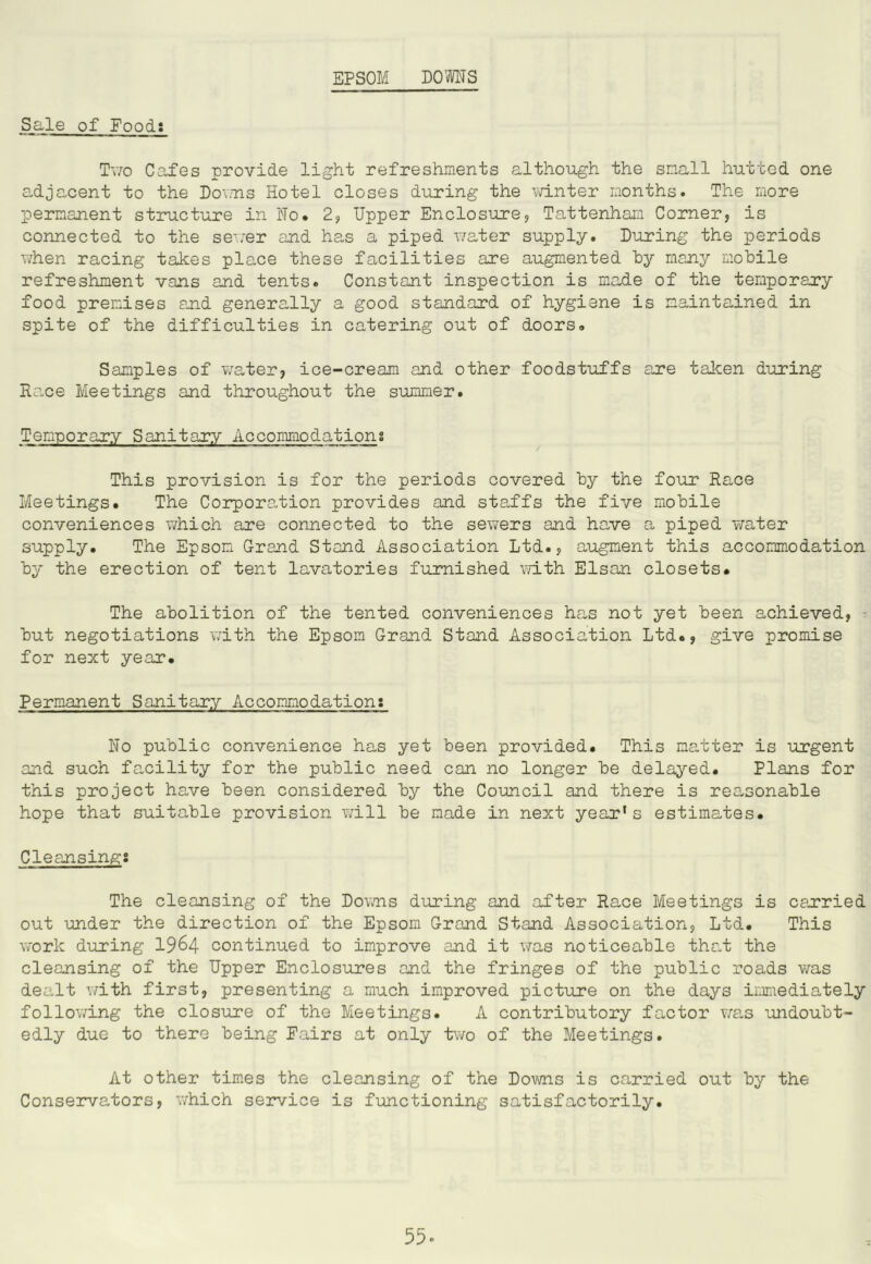 EPSOM DOOTS Sale of Food: Tv/o Cafes provide light refreshments although the small hutted one adjacent to the Do^ms Hotel closes during the \vinter months. The more permanent structure in No. 2, Upper Enclosure, Tattenham Corner, is connected to the se^,:er and has a piped water supply. During the periods when racing takes place these facilities are augmented hy many mobile refreshment vans and tents. Constant inspection is made of the temporary food premises and generally a good standard of hygiene is maintained in spite of the difficulties in catering out of doors. Samples of water, ice-cream and other foodstuffs are taken during Ra,ce Meetings and throughout the summer. Temporary Sanitary Accommodations This provision is for the periods covered by the four Race Meetings. The Corpora-tion provides and sta,ffs the five mobile conveniences which are connected to the sewers and have a, piped water supply. The Epsom Grand Stand Association Ltd., augment this accommodation by the erection of tent lavatories furnished v/ith Elsan closets. The abolition of the tented conveniences ha,s not yet been achieved, ^ but negotiations with the Epsom Grand Stand Association Ltd., give promise for next year. Permanent Sanitary Accommodation: No public convenience has yet been provided. This matter is urgent and such facility for the public need can no longer be delayed. Plans for this project have been considered by the Council and there is reasonable hope that suitable provision v/ill be made in next year’s estimates. Cleansings The cleansing of the Dovms d-uring and after Race Meetings is carried out -under the direction of the Epsom Grand Stand Association, Ltd. This work d-uring 19^4 continued to improve and it was noticeable tha.t the cleansing of the Upper Enclosures and the fringes of the public roads v/as dealt with first, presenting a much improved picture on the days imediately follov/ing the closure of the Meetings. A contributory factor Y/as -undoubt- edly due to there being Fairs at only two of the Meetings. At other times the cleansing of the Do-wns is carried out by the Conseiwators, v/hich service is f-unctioning satisfactorily.