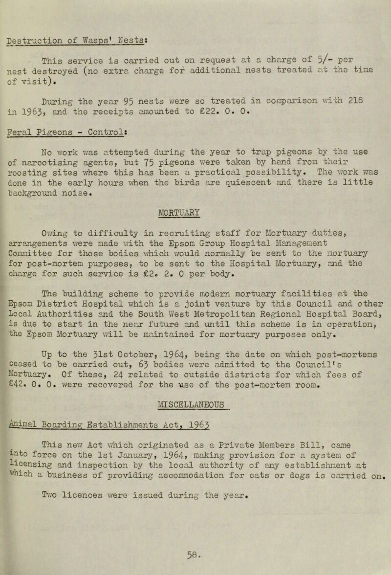 Destruction of Wasps* Nestst This service is carried out on request G,t a cha,rge of 5/” nest destroyed (no extra, charge for additional nests treated a.t tne tine of visit). During the year 95 nests viere so treated in comparison vdth 218 in 1963? 2nd the receipts amounted to £22. 0. 0. Fera.1 Pigeons - Control: No work v/as attempted during the year to trap pigeons by the use of narcotising agents, but 75 pigeons were taken by hand from their roosting sites v/here this has been a practical possibility. The work was done in the early hours when the birds are quiescent and there is little background noise. MORTUMY Owing to difficulty in recruiting staff for Mortuary duties, arrangements were made iTith the Epsom Group Hospital Management Committee for those bodies which vrould normally be sent to the mortuary for post-mortem purposes, to be sent to the Hospital Mortuary, and the charge for such service is £2. 2. 0 per body. The building scheme to provide modern mortuary facilities at the Epsom District Hospital which is a joint venture by this Council and other Local Authorities and the South West Metropolitan Regional Hospital Board, is due to start in the near future and until this scheme is in operation, the Epsom Mortuary will be maintained for mortuary purposes only. Up to the 31st October, 1964> being the date on which post-mortems ceased to be carried out, 63 bodies were admitted to the Council's Mortuary. Of these, 24 rela,ted to outside districts for v;hich fees of £42, 0. 0. were recovered for the use of the post-mortem room. MISCELLMEOUS Animal Boarding Establishments Act, 19^3 This new Act which originated as a Private Members Bill, came into force on the 1st January, 1964? making provision for a system of licensing and inspection by the local authority of any establishment at ^'^hich a business of providing accommodation for cats or dogs is carried on. Tmjo licences were issued during the year.