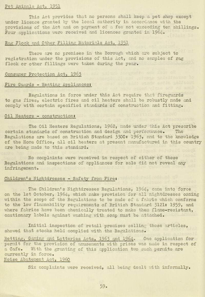 Pet Animals Act, 1951 This Act provides that no persons shall keep a pet shop except under licence granted by the local authority in accordance with the provisions of the Act and on pa^ynent of a fee not exceeding ten shillings. Four applications were received and licences granted in 1964-. Rag Flock and Other Filling Materials Act, 1951 There aare no premises in the Borough which are subject to registration under the provisions of this Act, and no samples of rag flock or other fillings v/ere taken during the year. Consumer Protection Act, 19^3 Fire Guards - Hearting Appliances: Regulations in force under this Act require tha.t fireguards to gas fires, electric fires and oil heaters shcoll be robustly na.de and conply with certain specified standards of construction and fitting. Oil Heaters - construction; The Oil Heaters Regulations, 19^2, made under this Act prescribe certain standards of construction and design and performance. The Regulations are based on British Standard 3300; 19^3f snd to the knowledge of the Hone Office, all oil heaters at present manufactured in this country are being na,de to this standard. No complaints were received in respect of either of these Regulations and inspections of appliances for sale did not reveal any infringement. Children* s Nightdresses -• Safety from Fire; The Children's Nightdresses Regulations, 19^4? came into force on the 1st October, 1964? which make provision for all nightdresses coming within the scope of the Regulations to be made of a fa.bric which conforms to the low flammability requirements of British Standard 3121; 1959? and where fabrics have been chemically treated to maJce them flame-resistant, cautionary labels against washing with soap must be a.ttached. Initial inspection of retail premises selling these articles, showed that stocks held complied wdth the Regulations. Betting, Gaming and Lotteries Acts, 1963 and 1964° One application for permit for the provision of amusements writh prizes was made in respect of a Cafe. With the granting of this application two such permits are currently in force. Noise Abatement Act, I960 Six complaints were received, all being dealt v/ith informally.