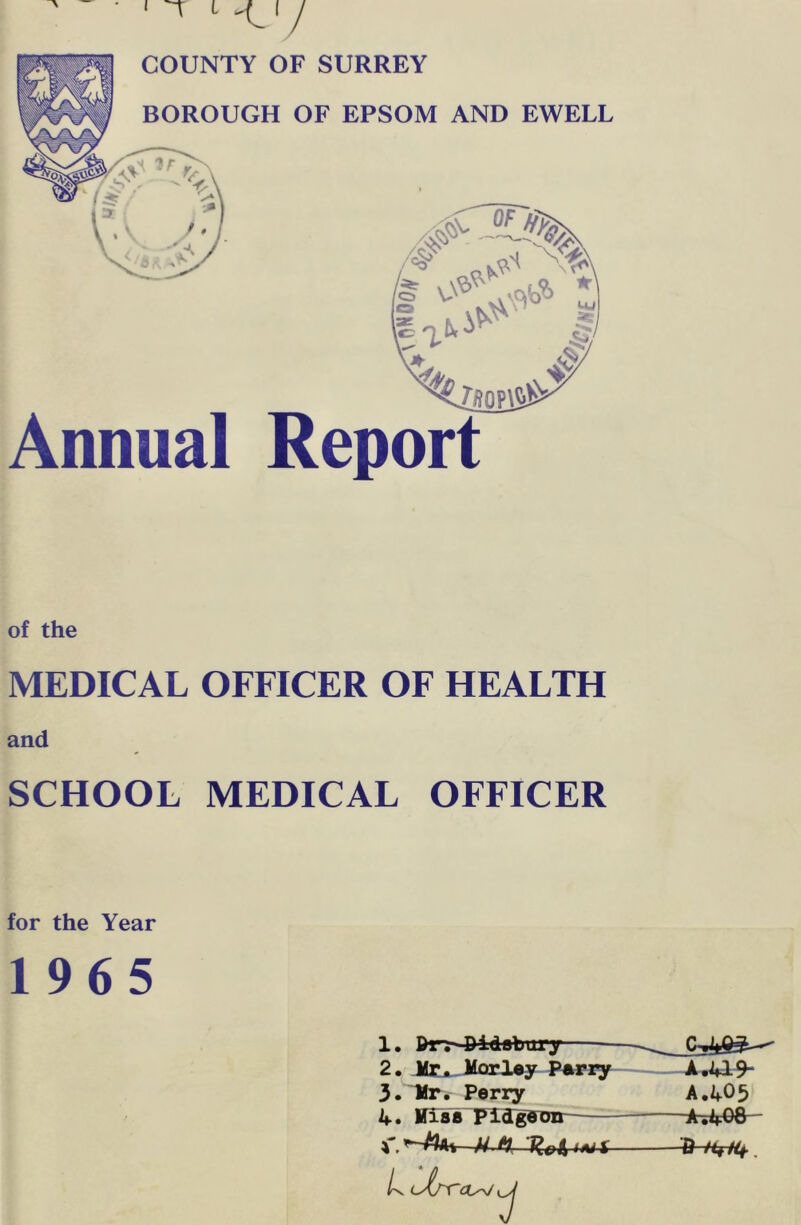 COUNTY OF SURREY BOROUGH OF EPSOM AND EWELL /•S' \f<~ ZSOPAS^ Annual Report of the MEDICAL OFFICER OF HEALTH and SCHOOL MEDICAL OFFICER for the Year 1965 1. Pr. 4)idsbury 2. Mr^ Morl^y P*Fzy 3. Hr. Perry 4. HTss Piagffon L c^(rr< AA19- A,405 -A-.4oa-