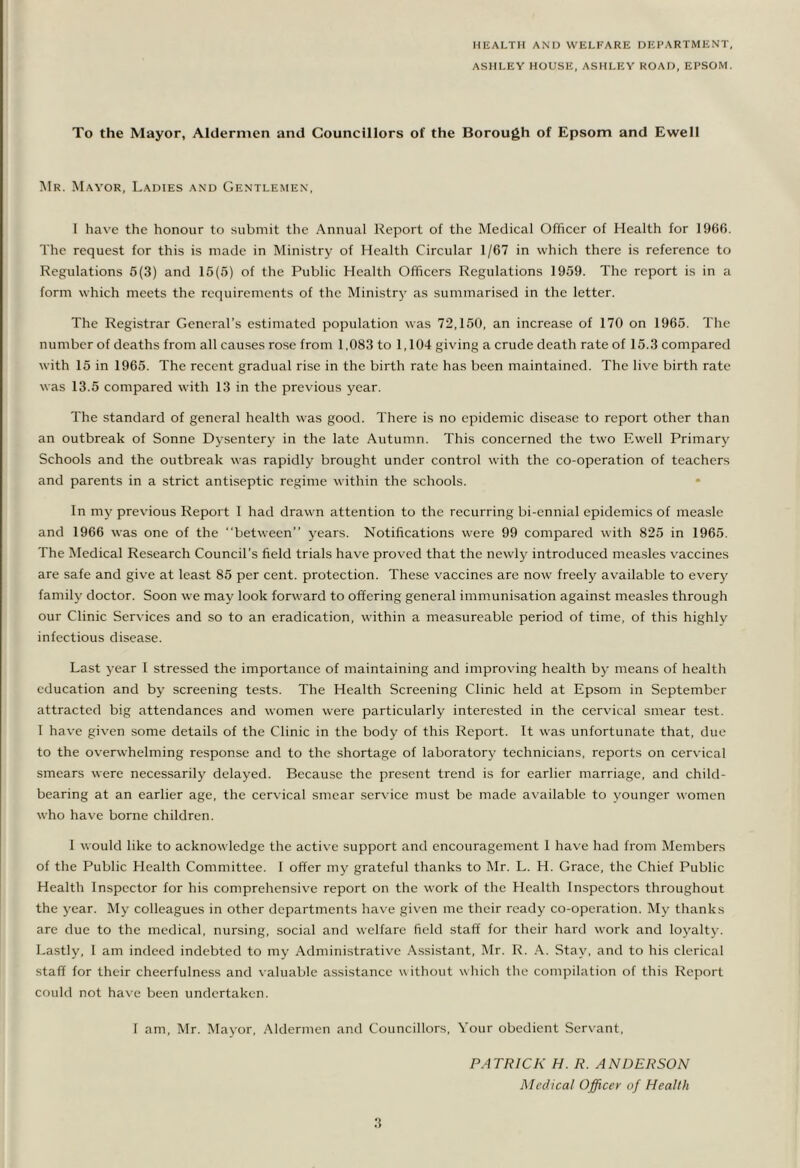 HEALTH AND WELFARE DEPARTMENT, ASHLEY HOUSE, ASHLEY ROAD, EPSOM. To the Mayor, Aldermen and Councillors of the Borough of Epsom and Ewell Mr. Mayor, Ladies and Gentlemen, 1 have the honour to submit the Annual Report of the Medical Officer of Health for 1960. The request for this is made in Ministry of Health Circular 1/67 in which there is reference to Regulations 5(3) and 15(5) of the Public Health Officers Regulations 1959. The report is in a form which meets the requirements of the Ministry as summarised in the letter. The Registrar General’s estimated population was 72,150, an increase of 170 on 1965. The number of deaths from all causes rose from 1,083 to 1,104 giving a crude death rateof 15.3compared with 15 in 1965. The recent gradual rise in the birth rate has been maintained. The live birth rate was 13.5 compared with 13 in the previous year. The standard of general health w'as good. There is no epidemic disease to report other than an outbreak of Sonne Dysentery in the late Autumn. This concerned the two Ewell Primary Schools and the outbreak was rapidly brought under control with the co-operation of teachers and parents in a strict antiseptic regime within the schools. In my previous Report 1 had drawn attention to the recurring bi-ennial epidemics of measle and 1966 was one of the “between” years. Notifications were 99 compared with 825 in 1965. The Medical Research Council’s field trials have proved that the newly introduced measles vaccines are safe and give at least 85 per cent, protection. These vaccines are now freely available to every family doctor. Soon we may look forward to offering general immunisation against measles through our Clinic Services and so to an eradication, within a measureable period of time, of this highly infectious disease. Last year I stressed the importance of maintaining and improving health by means of health education and by screening tests. The Health Screening Clinic held at Epsom in September attracted big attendances and women were particularly interested in the cervical smear test. I have given some details of the Clinic in the body of this Report. It was unfortunate that, due to the overwhelming response and to the shortage of laboratory technicians, reports on cervical smears were necessarily delayed. Because the present trend is for earlier marriage, and child- bearing at an earlier age, the cervical smear service must be made available to younger women who have borne children. 1 would like to acknowledge the active support and encouragement 1 have had from Members of the Public Health Committee. I offer my grateful thanks to Mr. L. H. Grace, the Chief Public Health Inspector for his comprehensive report on the work of the Health Inspectors throughout the year. My colleagues in other departments have given me their ready co-operation. My thanks are due to the medical, nursing, social and welfare field staff for their hard work and loyalty. Lastly, I am indeed indebted to my Administrative Assistant, Mr. R. A. Stay, and to his clerical staff for their cheerfulness and valuable assistance w ithout which the compilation of this Report could not have been undertaken. I am, Mr. Mayor, Aldermen and Councillors, Your obedient Servant, PATRICK H. R. ANDERSON Medical Officer of Health