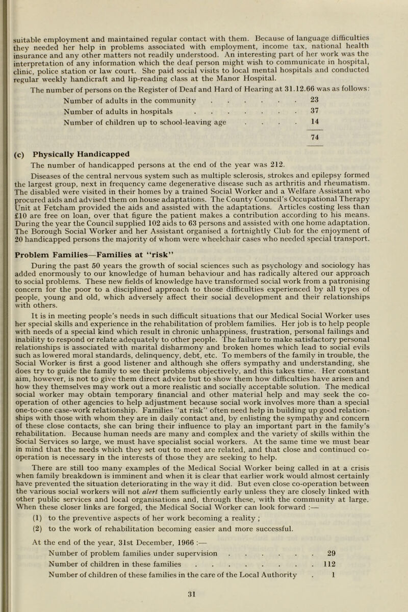 suitable employment and maintained regular contact with them. Because of language difficulties they needed her help in problems associated with employment, income tax, national health insurance and any other matters not readily understood. An interesting part of her work was the interpretation of any information which the deaf person might wish to communicate in hospital, clinic, police station or law court. She paid social visits to local mental hospitals and conducted regular weekly handicraft and lip-reading class at the Manor Hospital. The number of persons on the Register of Deaf and Hard of Hearing at 31.12.66 was as follows: Number of adults in the community 23 Number of adults in hospitals 37 Number of children up to school-leaving age .... 14 74 (c) Physically Handicapped The number of handicapped persons at the end of the year was 212. Diseases of the central nervous system such as multiple sclerosis, strokes and epilepsy formed the largest group, next in frequency came degenerative disease such as arthritis and rheumatism. The disabled were visited in their homes by a trained Social Worker and a Welfare Assistant who procured aids and advised them on house adaptations. The County Council’s Occupational Therapy Unit at Fetcham provided the aids and assisted with the adaptations. Articles costing less than £10 are free on loan, over that figure the patient makes a contribution according to his means. During the year the Council supplied 102 aids to 63 persons and assisted with one home adaptation. The Borough Social Worker and her Assistant organised a fortnightly Club for the enjoyment of 20 handicapped persons the majority of whom were wheelchair cases who needed special transport. Problem Families—Families at “risk” During the past 50 years the growth of social sciences such as psychology and sociology has added enormously to our knowledge of human behaviour and has radically altered our approach to social problems. These new fields of knowledge have transformed social work from a patronising concern for the poor to a disciplined approach to those difficulties experienced by all types of people, young and old, which adversely affect their social development and their relationships with others. It is in meeting people’s needs in such difficult situations that our Medical Social Worker uses her special skills and experience in the rehabilitation of problem families. Her job is to help people with needs of a special kind which result in chronic unhappiness, frustration, personal failings and inability to respond or relate adequately to other people. The failure to make satisfactory personal relationships is associated with marital disharmony and broken homes which lead to social evils such as lowered moral standards, delinquency, debt, etc. To members of the family in trouble, the Social Worker is first a good listener and although she offers sympathy and understanding, she does try to guide the family to see their problems objectively, and this takes time. Her constant aim, however, is not to give them direct advice but to show them how difficulties have arisen and how they themselves may work out a more realistic and socially acceptable solution. The medical social w'orker may obtain temporary financial and other material help and may seek the co- operation of other agencies to help adjustment because social work involves more than a special one-to-one case-work relationship. Families at risk” often need help in building up good relation- ships with those with whom they are in daily contact and, by enlisting the sympathy and concern of these close contacts, she can bring their influence to play an important part in the family’s rehabilitation. Because human needs are many and complex and the variety of skills within the Social Services so large, we must have specialist social workers. At the same time we must bear in mind that the needs which they set out to meet are related, and that close and continued co- operation is necessary in the interests of those they are seeking to help. There are still too many examples of the Medical Social Worker being called in at a crisis when family breakdown is imminent and when it is clear that earlier work would almost certainly have prevented the situation deteriorating in the way it did. But even close co-operation between the various social workers will not alert them sufficiently early unless they are closely linked with other public services and local organisations and, through these, with the community at large. When these closer links are forged, the Medical Social Worker can look forward :— (1) to the preventive aspects of her work becoming a reality ; (2) to the work of rehabilitation becoming easier and more successful. At the end of the year, 31st December, 1966 :— Number of problem families under supervision 29 Number of children in these families 112 Number of children of these families in the care of the Local Authority . 1