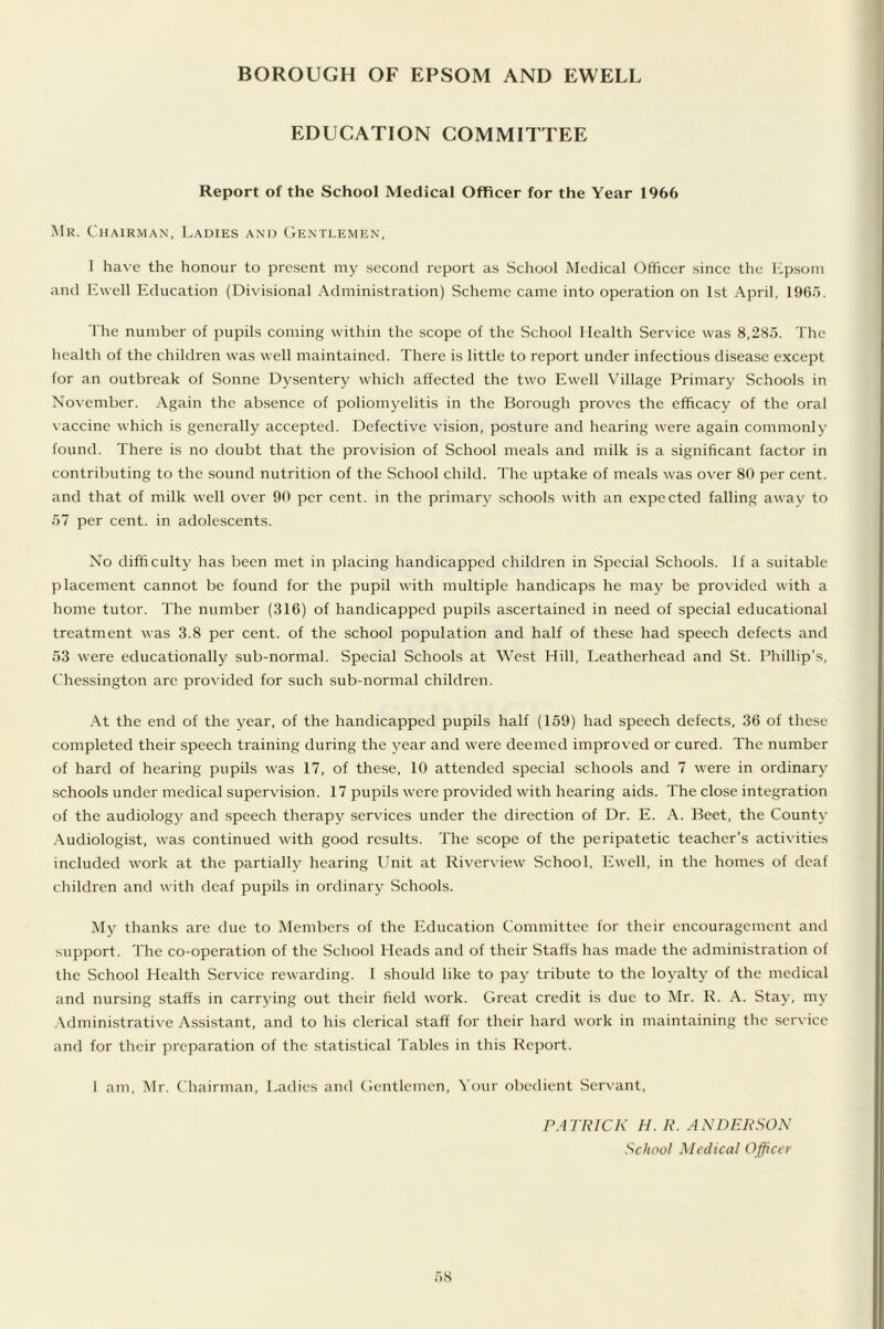 BOROUGH OF EPSOM AND EWELL EDUCATION COMMITTEE Report of the School Medical Officer for the Year 1966 Mr. Chairman, Ladies and Gentlemen, 1 have the honour to present my second report as School Medical Officer since the Epsom and Ewell Education (Divisional Administration) Scheme came into operation on 1st April, 1965. The number of pupils coming within the scope of the School Health Service was 8,285. The health of the children was well maintained. There is little to report under infectious disease except for an outbreak of Sonne Dysentery which affected the two Ewell Village Primary Schools in November. Again the absence of poliomyelitis in the Borough proves the efficacy of the oral vaccine which is generally accepted. Defective vision, posture and hearing were again commonly found. There is no doubt that the provision of School meals and milk is a significant factor in contributing to the sound nutrition of the School child. The uptake of meals was over 80 per cent, and that of milk well over 90 per cent, in the primary schools with an expected falling away to 57 per cent, in adolescents. No difficulty has been met in placing handicapped children in Special Schools. If a suitable placement cannot be found for the pupil with multiple handicaps he may be provided with a home tutor. The number (316) of handicapped pupils ascertained in need of special educational treatment was 3.8 per cent, of the school population and half of these had speech defects and 53 were educationally sub-normal. Special Schools at West Hill, Leatherhead and St. Phillip’s, Chessington are provided for such sub-normal children. At the end of the year, of the handicapped pupils half (159) had speech defects, 36 of these completed their speech training during the year and were deemed improved or cured. The number of hard of hearing pupils was 17, of these, 10 attended special schools and 7 were in ordinary- schools under medical supervision. 17 pupils were provided with hearing aids. The close integration of the audiology' and speech therapy services under the direction of Dr. E. A. Beet, the County- Audiologist, was continued with good results. The scope of the peripatetic teacher’s activities included work at the partially hearing Unit at Riverview School, Ewell, in the homes of deaf children and with deaf pupils in ordinary Schools. My thanks are due to Members of the Education Committee for their encouragement and support. The co-operation of the School Heads and of their Staffs has made the administration of the School Health Service rewarding. 1 should like to pay tribute to the loyalty- of the medical and nursing staffs in carrying out their field work. Great credit is due to Mr. R. A. Stay, my Administrative Assistant, and to his clerical staff for their hard work in maintaining the service and for their preparation of the statistical Tables in this Report. I am, Mr. Chairman, Ladies and Gentlemen, Your obedient Servant, PATRICK H. R. ANDERSON School Medical Officer