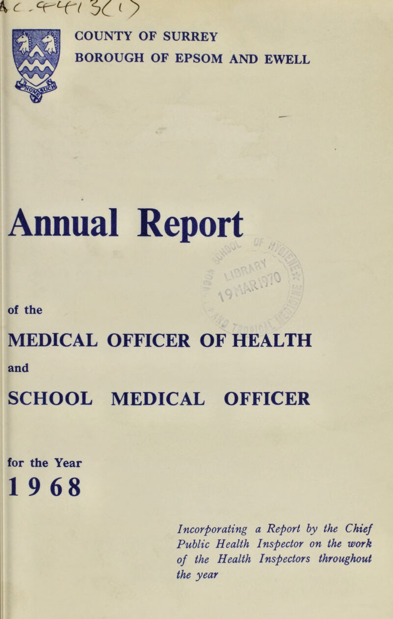 ^ 5c ^ > COUNTY OF SURREY BOROUGH OF EPSOM AND EWELL Annual Report MEDICAL OFFICER OF HEALTH and SCHOOL MEDICAL OFFICER for the Year 1 9 68 Incorporating a Report by the Chief Public Health Inspector on the work of the Health Inspectors throughout the year