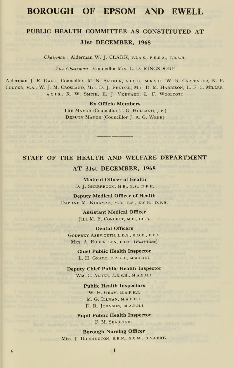 BOROUGH OF EPSOM AND EWELL PUBLIC HEALTH COMMITTEE AS CONSTITUTED AT 31st DECEMBER, 1968 Chairman . Alderman W. J. CLARK, im.a.s., f.r.s.a., i'.r.s.h. Vice-Chairman : Councillor Mrs. L. D. RINGSDORE Alderman J. R. Gale ; Councillors M. N. Arthur, a.i.o.b., m.r.s.h., W. R. Carpenter, N. CoLYKR, M.A., W. J. M. Crosland, Mrs. D. J. Fender, Mrs. D. M. Harrison, L. F. C. Miller, A.C.I.S., R. W. Smith, E. J. Veryard, L. F. Woolcott Ex Officio Members The Mayor (Councillor T. G. Holland, j.p.) Deputy Mayor (Councillor J. A. G. Webb) STAFF OF THE HEALTH AND WELFARE DEPARTMENT AT 31st DECEMBER, 1968 Medical Officer of Health D. J. ShEERBOOM, M.B., B.S., D.P.H. Deputy Medical Officer of Health Daphne M. Kirkman, m.b., b.s., d.c.h., d.p.h. Assistant Medical Officer Jill M. E. Corbett, m.b., ch.b. Dental Officers Godfrey Ashworth, l.d.s., h.d.d., f.d.s. Mrs. a. Robertson, l.d.s. [Part-time] Chief Public Health Inspector L. H. Grace, f.r.s.h., m.a.p.h.i. Deputy Chief Public Health Inspector Wm. C. Alder, a.r.s.h., m.a.p.h.i. Public Health Inspectors W. H. Gray, m.a.p.h.i. M. G. Illman, m.a.p.h.i. D. R. Johnson, m.a.p.h.i. Pupil Public Health Inspector P'. M. Seabright Borough Nursing Officer Miss J. Dorrington, s.r.n., s.c.m., h.v.cert. A