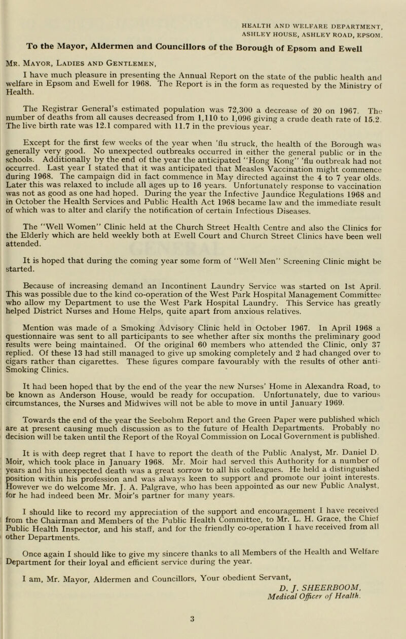 HEALTH AND WELFARE DEPARTMENT, ASHLEY HOUSE, ASHLEY ROAD, EPSOM. To the Mayor, Aldermen and Councillors of the Borough of Epsom and Ewell Mr. Mayor, Ladies and Gentlemen, I have much pleasure in presenting the Annual Report on the state of the public health and welfare m Epsom and Ewell for 1968. The Report is in the form as requested by the Ministry of Health. m t The Registrar General’s estimated population was 72,300 a decrease of 20 on 1967. Thr number of deaths from all causes decreased from 1,110 to 1,096 giying a crude death rate of 15.2. The liye birth rate was 12.1 compared with 11.7 in the preyious year. Except for the first few weeks of the year when ’llu struck, the health of the Borough was generally yery good. No unexpected outbreaks occurred in either the general public or in the schools. Additionally by the end of the year the anticipated “Hong Kong” ’flu outbreak had not occurred. Last year I stated that it was anticipated that Measles Vaccination might commence during 1968. The campaign did in fact commence in May directed against the 4 to 7 year olds. Later this was relaxed to include all ages up to 16 years. Unfortunately response to vaccination was not as good as one had hoped. During the year the Infective Jaundice Regulations 1968 and in October the Health Services and Public Health Act 1968 became law and the immediate result of which was to alter and clarify the notification of certain Infectious Diseases. The “Well Women” Clinic held at the Church Street Health Centre and also the Clinics for the Elderl}' which are held weekly both at Ewell Court and Church Street Clinics have been well attended. It is hoped that during the coming year some form of “Well Men” Screening Clinic might be started. Because of increasing demand an Incontinent Laundry Service was started on 1st April. This was possible due to the kind co-operation of the West Park Hospital Management Committee who allow my Department to use the West Park Hospital Laundry. This Service has greath- helped District Nurses and Home Helps, quite apart from anxious relatives. Mention was made of a Smoking .Advisory Clinic held in October 1967. In April 1968 a questionnaire was sent to all participants to see whether after six months the preliminary good results were being maintained. Of the original 60 members who attended the Clinic, only 37 replied. Of these 13 had still managed to give up smoking completely and 2 had changed over to cigars rather than cigarettes. These figures compare favourably with the results of other anti- Smoking Clinics. It had been hoped that by the end of the year the new Nurses’ Home in Alexandra Road, to be known as Anderson House, would be ready for occupation. Unfortunately, due to various circumstances, the Nurses and Midwives will not be able to move in until January 1969. Towards the end of the year the Seebohm Report and the Green Paper were published which are at present causing much discussion as to the future of Health Departments. Probably no decision will be taken until the Report of the Royal Commission on Local Government is published. It is with deep regret that I have to report the death of the Public Analyst, Mr. Daniel D. Moir, which took place in January 1968. Mr. Moir had served this Authority for a number of years and his unexpected death was a great sorrow to all his colleagues. He held a distinguished position within his profession and was alwaj\s keen to support and promote our joint interests. However we do welcome Mr. J. A. Palgrave, who has been appointed as our new Public .Analyst, for he had indeed been Mr. Moir’s partner for many years. I should like to record my appreciation of the support and encouragement 1 have received from the Chairman and Members of the Public Health Committee, to Mr. L. H. Grace, the Chief Public Health Inspector, and his staff, and for the friendly co-operation I have received from all other Departments. Once again I should like to give my sincere thanks to all Members of the Healtli and Welfare Department for their loyal and efficient service during the year. I am, Mr. Mayor, Aldermen and Councillors, Your obedient Servant, D. J. SHEERDOOM. Medical Officer of Health.
