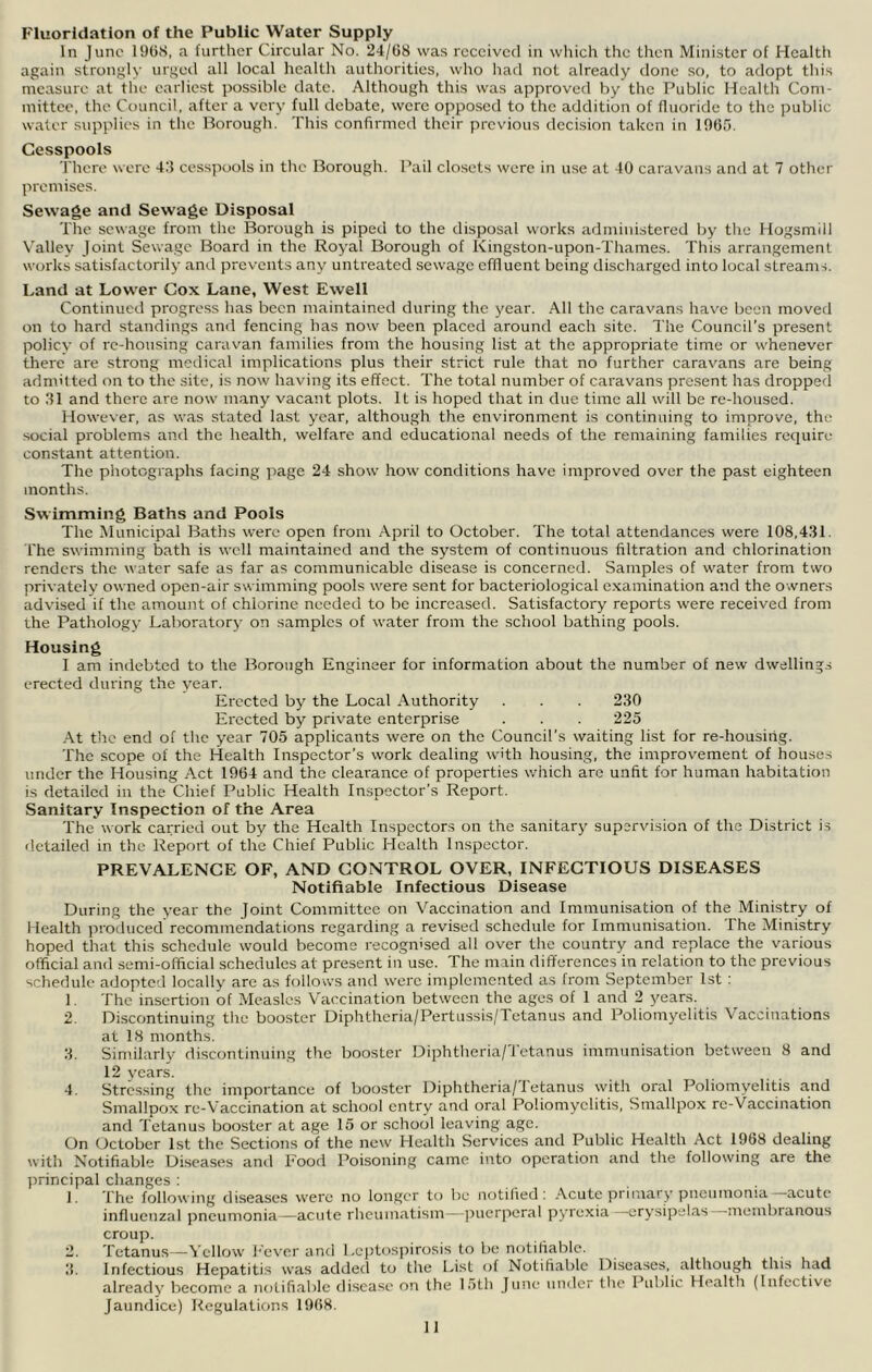 Fluoridation of the Public Water Supply In June 19()S, a further Circular No. 24/G8 was received in which the then Minister of Health again strongly urged all local health authorities, who had not already done so, to adopt this measure at the earliest possible date. Although this was approved by the Public Health Cont- mittee, the Council, after a very full debate, were opposed to the addition of fluoride to the public water supplies in the Borough. This confirmed their previous decision taken in 1005. Cesspools 'i'hcre were 4.‘5 ces.s]iools in the Borough. Pail closets were in use at 40 caravans and at 7 other promises. Sewage and Sewage Disposal The se\Nage from the Borough is piped to the disposal works administered by the Hogsmill Valley Joint Sewage Board in the Royal Borough of Kingston-upon-Thames. This arrangement works satisfactorily ami prevents any untreated sewage effluent being discharged into local streams. Land at Lower Cox Lane, West Ewell Continued progress has been maintained during the year. All the caravans have been moved on to hard standings and fencing has now been placed around each site. The Council’s present policy of re-housing caravan families from the housing list at the appropriate time or whenever there are strong medical implications plus their strict rule that no further caravans are being admitted on to the site, is now having its effect. The total number of caravans present has dropped to 31 and there are now many vacant plots. It is hoped that in due time all will be re-housed. However, as was stated last year, although the environment is continuing to improve, the social problems and the health, welfare and educational needs of the remaining families require constant attention. The photographs facing page 24 show how conditions have improved over the past eighteen months. Swimming Baths and Pools The Municipal Baths were open from April to October. The total attendances were 108,431. I'he swimming bath is well maintained and the system of continuous filtration and chlorination renders the water safe as far as communicable disease is concerned. Samples of water from two privately owned open-air swimming pools were sent for bacteriological examination and the o wners advised if the amount of chlorine needed to bo increased. Satisfactory reports were received from the Pathology Laboratory on samples of water from the school bathing pools. Housing I am indebted to the Borough Engineer for information about the number of new dwellings erected during the year. Erected by the Local Authority . . 230 Erected by private enterprise . . . 225 At the end of the year 705 applicants were on the Council’s waiting list for re-housitig. The scope of the Health Inspector’s work dealing with housing, the improvement of houses under the Housing Act 1004 and the clearance of properties wliich are unfit for human habitation is detailed in the Chief Public Health Inspector’s Report. Sanitary Inspection of the Area The work carried out by the Health Inspectors on the sanitary supervision of the District is detailed in the Report of the Chief Public Health Inspector. PREVALENCE OF, AND CONTROL OVER, INFECTIOUS DISEASES Notifiable Infectious Disease During the year the Joint Committee on Vaccination and Immunisation of the Ministry of Health produced'recommendations regarding a revised schedule for Immunisation. The Ministry hoped that this schedule would become recognised all over the country and replace the various official and semi-official schedules at present in use. The main differences in relation to the previous schedule adopted locally are as follows and were implemented as from September 1st : 1. The insertion of Measles Vaccination between the ages of 1 and 2 years. 2. Di.scontinuing the booster Diphtheria/PertussiS|Tetanus and Poliomyelitis V^accinations at 18 months. 3. Similarly discontinuing the booster Diphtheria/Tetanus immunisation between 8 and 12 years. 4. Stressing the importance of booster Diphtheria/1etanus with oral Poliomyelitis and Smallpox re-Vaccination at school entry and oral Poliomyelitis, Smallpox re-Vaccination and Tetanus booster at age 15 or school leaving age. On October 1st the Sections of the new Health Servdees and Public Health Act 1908 dealing with Notifiable Diseases and Food Poisoning came into operation and the following are the jirincipal changes : . ]. The following diseases were no longer to be notified: .\cute primary pneiimoma acute influenzal pneumonia —acute rheumtatism—jjuerperal pyrexia —erysipelas —membranous croup. 2. Tetanus—Yellow J'ever and Lejjto.sjrirosis to be notifiable. 3. Infectious Hepatitis was added to the List of Notifiable Diseases, although this had already become a notifiable disease on the 15th June under the Pid)lic Health (Infective Jaundice) Regulations 1908.