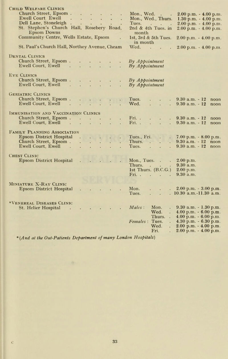 Child Welfare Clinics Church Street, Epsom Mon., Wed. 2.00 p.m. - 4.00 p.m Ewell Court Ewell Mon., Wed., Thurs. 1.30 p.m. - 4.00 p.m Dell Lane, Stoneleigh Tues. 2.00 p.m. - 4.00 p.m St. Stephen’s Church Hall, Rosebery Road, 2nd & 4th Tues. in 2.00 p.m. - 4.00 p.m Epsom Downs month Community Centre, Wells Estate, Epsom l.st, 3rd & 5th Tues. in month 2.00 p.m. - 4.00 p.m. St. Paul's Church Hall, Nortliey Avenue, Cheam Wed. 2.00 p.m. - 4.00 p.m. Dental Clinics Church Street, Epsom By A ppointment Ewell Court, Ewell By Appointment Eye Clinics Church Street, Ep.som By Appointment Ewell Court, Ewell By Appointment CiEriatric Clinics Church Street, Epsom Tues. 9.30 a.m. - 12 noon Ewell Court, Ewell Wed. 9.30 a.m. - 12 noon Immunisation and Vaccination Clinics Church Street, Epsom Fri 9.30 a.m. - 12 noon Ewell Court, Ewell Fri 9.30 a.m. - 12 noon Family Planning Association Epsom District Hospital Tues., Fri. 7.00 p.m. - 8.00 p.m. Church Street, Epsom Thurs. 9.30 a.m. - 12 noon Ewell Court, Ewell Tues. 9.30 a.m. - 12 noon Chest Clinic Epsom District Hospital Mon., Tues. 2.00 p.m. Thurs. 9.30 a.m. 1st Thurs. (B.C.G.) 2.00 p.m. Fri 9.30 a.m. Miniature X-Ray Clinic Epsom District Hospital Mon. 2.00 p.m. - 3.00 p.m. Tues. 10.30 a.m.-11.30 a.m. ♦Venereal Diseases Clinic St. Helier Hospital Males : Mon. 9.30 a.m. - 1.30 p.m. Wed. . 4.00 p.m. - 6.00 p.m. Thurs. . 4.00 p.m. - 6.00 p.m. Females : Tues. 4.30 p.m. - 6.30 p.m. Wed. . 2.00 p.m. - 4.00 p.m. Fri. 2.00 p.m. - 4.00 p.m. *(And at the Out-Patients Department of many London Hospitals)