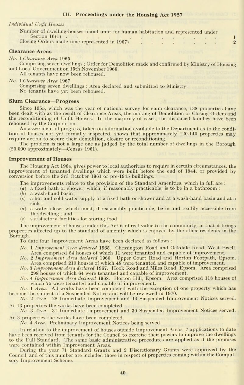 III. Proceedings under the Housing Act 1957 Individual Unfit Houses Number of dwelling-houses found unfit for human habitation and represented untler Section 16(1) I Closing Orders made (one represented in 1967) 2 Clearance Areas No. 1 Clearance Area 1965 Comprising seven dwellings ; Order for Demolition made and confirmed by Ministry of Housing and Local Government on 15th November 1966. All tenants have now been rehoused. No. 1 Clearance Area 1967 Comprising seven dwellings ; iVrea declared and submitted to Ministry. No tenants ha\'e yet been rehoused. Slum Clearance—Progress Since 1955, which was the j-ear of national survey for slum clearance, l.‘}8 properties have been dealt with as the result of Clearance Areas, the making of Demolition or Closing Orders and the reconditioning of L^nfit Houses. In the majority of cases, the displaced families have been rehoused by the Corporation. An assessment of progress, taken on information available to the Department as to the condi- tion of houses not yet formally inspected, shows that approximately 120-140 properties may require action to secure their demolition, closure or reconditioning. The problem is not a large one as judged by the total number of dwellings in the Borough (20,000 approximately—Census 1961). Improvement of Houses The Housing Act 1964, gives power to local authorities to require in certain circumstances, the improvement of tenanted dwellings which were built before the end of 1944, or provided by conversion before the 3rd October 1961 or pre-1945 buildings. The improvements relate to the provision of the Standard Amenities, which in full are : (a) a fixed bath or shower, which, if reasonably practicable, is to be in a bathroom ; (b) a wash-hand basin ; (c) a hot and cold water supply at a fixed bath or shower and at a wash-hand basin and at a sink ; (d) a water closet which must, if reasonably practicable, be in and readily accessible from the dwelling ; and (e) satLsfactory facilities for storing food. The improvemeiA of houses under this Act is of real value to the community, in that it brings properties affected up to the standard of amenity which is enjoyed by the other residents in the Borough. To date four Improvement .\reas have been declared as follows : No. 1 Improvemeni Area declared 1965. Chessington Road and Oakdale Road, West Ewell. .•\rea comprised 54 houses of which 11 were tenanted and capable of improvement. No. 2 Improvement Area declared 1966. Upper Court Road and Horton Footpath, Epsom. Area comprised 210 houses of which 48 were tenanted and capable of improvement. No. 3 Improvement Area declared 1967. Hook Road and Miles Road. Epsom. Area comprised 298 houses of which 64 were tenanted and capable of improvement. No. 4 Improveinent .drea declared. 1968. Horton Hill, Epsom. Area comprised 118 houses of which 75 were tenanted and capable of impro\'cment. No. 1 Area. All works have been completed with the exception of one property which has become the subject of a Suspended Notice and wall be reviewed in 1970. A'o. 2 .4rea. 28 Immediate lmj)rovement and 14 Suspended Improvement Notices served. .\t 13 properties the works have been completed. No. 3 .4rea. 31 Immediate Improvement and 30 Suspended Improvement Notices serv-ed. At 3 properties the works have been completed. No. 4 Area. Preliminary Improvement Notices being served. In relation to the inqjrovement of houses outside Improvement Areas, 7 applications to date have been received from tenants for the Council to exercise their powers to improve the dwellings to the Lull Standard. The same basic administrative procedures are applied as if the premises were contained within Improvement Areas. During tlie year 71 Standard Grants and 2 Discretionary Grants were approved by the Council, and of this number are included those in respect of properties comin.g within the Compul- sory Improvement Scheme.