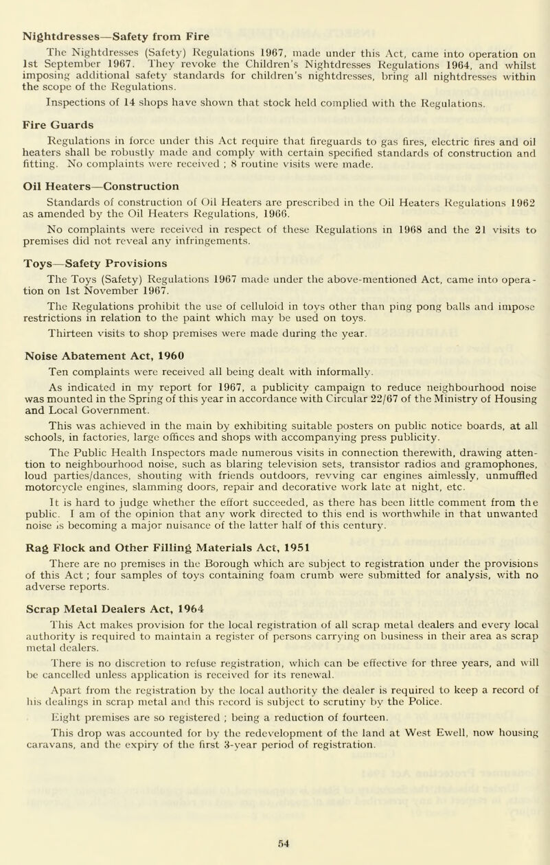 Nightdresses—Safety from Fire The Nightdresses (Safety) Regulations 1967, made under this Act, came into operation on 1st September 1967. They revoke the Children's Nightdresses Regulations 1964, and whilst imposing additional safety standards for children’s nightdresses, bring all nightdresses within the scope of the Regulations. Inspections of 14 shops have shown that stock held complied with the Regulations. Fire Guards Regulations in force under this Act require that fireguards to gas fires, electric tires and oil heaters shall be robustly made and comply with certain specified standards of construction and fitting. No complaints were received ; 8 routine visits were made. Oil Heaters—Construction Standards of construction of Oil Heaters are prescribed in the Oil Heaters Regulations 1962 as amended bj' the Oil Heaters Regulations, 1966. No complaints were received in respect of these Regulations in 1968 and the 21 vi.sits to premises did not reveal any infringements. Toys—Safety Provisions The Toys (Safety) Regulations 1967 made under the above-mentioned Act, came into opera- tion on 1st November 1967. The Regulations prohibit the use of celluloid in toys other than pin.g pong balls and impose restrictions in relation to the paint which may be used on toys. Thirteen visits to shop premises were made during the year. Noise Abatement Act, 1960 Ten complaints were received all being dealt with informally. As indicated in my report for 1967, a publicity campaign to reduce neighbourhood noise was mounted in the Spring of this year in accordance with Circular 22/67 of the Ministry of Housing and Local Government. This was achieved in the main by exhibiting suitable posters on public notice boards, at all schools, in factories, large offices and shops with accompanying press publicity. The Public Health Inspectors made numerous visits in connection therewith, drawing atten- tion to neighbourhood noise, such as blaring television sets, transistor radios and gramophones, loud parties/dances, shouting with friends outdoors, revving car engines aimlessly, unmuffled motorcycle engines, slamming doors, repair and decorative work late at night, etc. It is hard to judge whether the effort succeeded, as there has been little comment from the public. I am of the opinion that any work directed to this end is worthwhile in that unwanted noise is becoming a major nuisance of the latter half of this century. Rag Flock and Other Filling Materials Act, 1951 There are no premises in the Borough which are subject to registration under the provisions of this Act ; four samples of toys containing foam crumb were submitted for analysis, with no adverse reports. Scrap Metal Dealers Act, 1964 This Act makes provision for the local registration of all scrap metal dealers and every local authority is required to maintain a register of persons carrjung on business in their area as scrap metal dealers. There is no discretion to refuse registration, which can be effective for three years, and will be cancelled unless application is received for its renewal. Apart from the registration by the local authority the dealer is required to keep a record of his dealings in scrap metal and this record is subject to scrutiny by the Police. Eight premises are so registered ; being a reduction of fourteen. This drop was accounted for by the redevelopment of the land at West Ewell, now housing caravans, and the expiry of the first 8-year period of registration. fj4