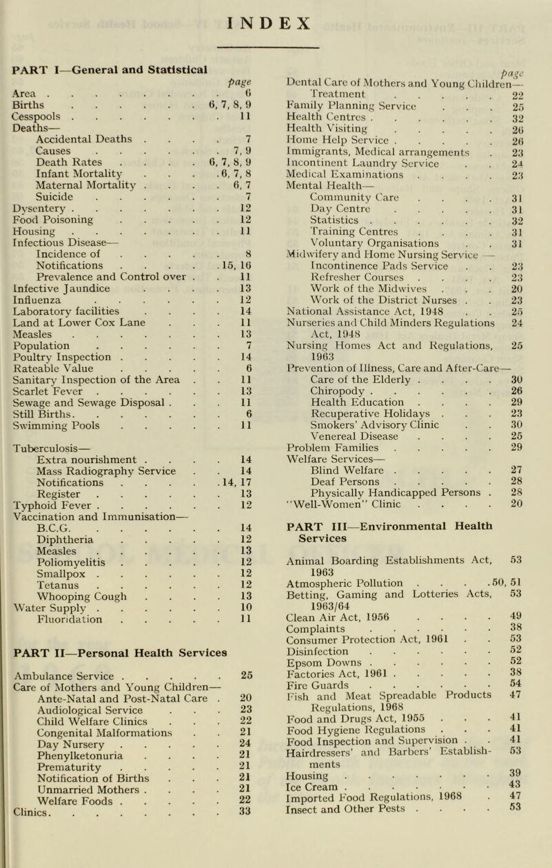 INDEX PART I—General and Statistical page .*\1 L-cl ....... Births 6, 7, 8, 9 Cesspools 11 Deaths— Accidental Deaths . 7 Causes 7, 9 Death Rates .... 6, 7, 8, 9 Infant Mortality . 6, 7, 8 Maternal Mortality . . 6, 7 Suicide 7 Dvsentery 12 Food Poisoning . . . . 12 Housing 11 Infectious Disease— Incidence of ... . 8 Notifications . . . . . 15, 16 Prevalence and Control over . 11 Infective Jaundice 13 Influenza 12 Laboratory facilities 14 Land at Lower Cox Lane 11 Measles 13 Population 7 Poultry Inspection . . . . 14 Rateable Value . . . . 6 Sanitary Inspection of the Area 11 Scarlet Fever 13 Sewage and Sewage Disposal . 11 Still Births 6 Swimming Pools . . . . 11 Tuberculosis— Extra nourishment . 14 Mass Radiography Service 14 Notifications . . . . . 14, 17 Register 13 Typhoid Fever 12 Vaccination and Immunisation— B.C.G 14 Diphtheria . . . . 12 Measles 13 Poliomyelitis . . . . 12 Smallpox 12 Tetanus 12 Whooping Cough 13 Water Supply 10 Fluoridation . . . . 11 PART II—Personal Health Services Ambulance Service 25 Care of Mothers and Young Children— Ante-Natal and Post-Natal Care . 20 Audiological Service ... 23 Child Welfare Clinics ... 22 Congenital Malformations . . 21 Day Nursery 24 Phenylketonuria . . . 21 Prematurity 21 Notification of Births . . . 21 Unmarried Mothers . . . ■ 21 Welfare Foods 22 Clinics 33 Dental Care of .Mothers and Young Children — Treatment 22 Family Planning Service . . . 25 Health Centres 32 Health Visiting 2(i Home Help Service 20 Immigrants, Medical arrangements . 23 Incontinent Laundry Service . . 2-t Medical Examinations .... 23 Mental Health— Community Care . . . . 31 Day Centre 31 Statistics 32 Training Centres . . . . 31 Voluntary Organisations . . 31 -Midwifery and Home Nursing Service — Incontinence Pads Service . . 23 Refresher Courses .... 23 Work of the Midwives ... 20 Work of the District Nurses . . 23 National Assistance Act, 1948 . . 25 Nurseries and Child Minders Regulations 24 Act, 1948 Nursing Homes Act and Regulations, 25 1963 Prevention of Illness, Care and After-Care— Care of the Elderly .... 30 Chiropody 26 Health Education .... 29 Recuperative Holidays ... 23 Smokers’Advisory Clinic . . 30 Venereal Disease .... 25 Problem Families 29 Welfare Services— Blind Welfare 27 Deaf Persons 28 Physically Handicapped Persons . 28 “Well-Women” Clinic .... 20 PART III—Environmental Health Services \nimal Boarding Establishments Act 1963 atmospheric Pollution . . . . 3etting, Gaming and Lotteries Acts 1963/64 ^lean Air Act, 1956 Complaints .... Consumer Protection .\ct, 1961 Jisinfection .... ipsom Downs .... factories Act, 1961 . ?ire Guards .... ■'ish and Meat Spreadable Products Regulations, 1968 7ood and Drugs Act, 1955 ?ood Hygiene Regulations ?ood Inspection and Supervision . ■lairdressers’ and Barbers’ Establish- ments dousing ce Cream mported Food Regulations, 1968 nsect and Other Pests .... 53 50, 51 , 53 49 38 53 52 52 38 54 47 41 41 41 53 39 43 47 53