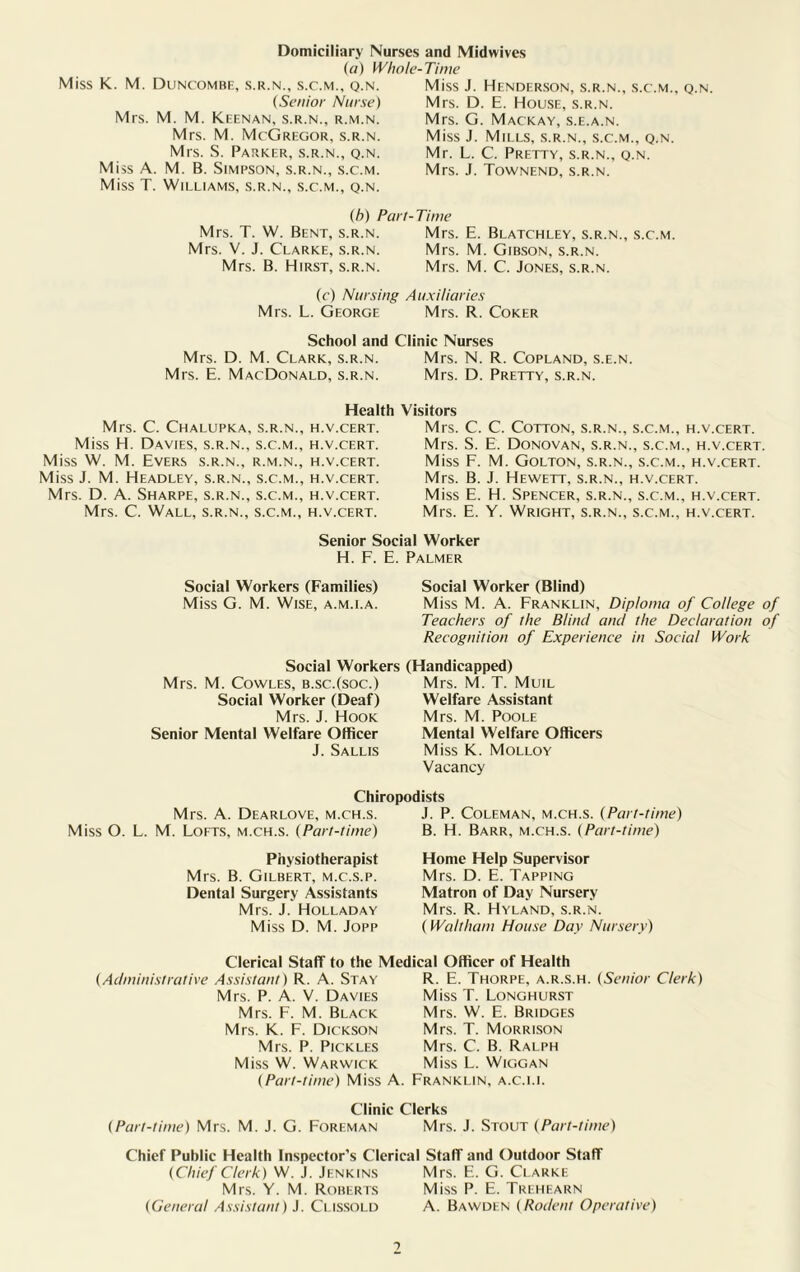 Mrs. M. M. Keenan, s.r.n., r.m.n. Mrs. M. McGregor, s.r.n. Mrs. S. Parker, s.r.n., q.n. Miss A. M. B. Simpson, s.r.n., s.c.m. Miss T. Williams, s.r.n., s.c.m., q.n. Mrs. D. M. Clark, s.r.n. Mrs. E. MacDonald, s.r.n. Miss J. Henderson, s.r.n., s.c.m., q.n Mrs. D. E. House, s.r.n. Mrs. G. Mackay, s.e.a.n. Miss J. Mills, s.r.n., s.c.m., q.n. Mr. L. C. Pretty, s.r.n., q.n. Mrs. J. Townend, s.r.n. (b) Part-Time Mrs. T. W. Bent, s.r.n. Mrs. E. Blatchley, s.r.n., s.c.m. Mrs. V. J. Clarke, s.r.n. Mrs. M. Gibson, s.r.n. Mrs. B. Hirst, s.r.n. Mrs. M. C. Jones, s.r.n. (c) Nursing Auxiliaries Mrs. L. George Mrs. R. Coker School and Clinic Nurses Mrs. N. R. Copland, s.e.n. Mrs. D. Pretty, s.r.n. Domiciliary Nurses and Midwives (a) Whole-Time Miss K. M. Duncombe, s.r.n., s.c.m., q.n. (Senior Nurse) Health Mrs. C. Chalupka, s.r.n., h.v.cert. Miss H. Davies, s.r.n., s.c.m., h.v.cert. Miss W. M. Evers s.r.n., r.m.n., h.v.cert. Miss J. M. Headley, s.r.n., s.c.m., h.v.cert. Mrs. D. A. Sharpe, s.r.n., s.c.m., h.v.cert. Mrs. C. Wall, s.r.n., s.c.m., h.v.cert. Visitors Mrs. C. C. Cotton, s.r.n., s.c.m., h.v.cert. Mrs. S. E. Donovan, s.r.n., s.c.m., h.v.cert. Miss F. M. Golton, s.r.n., s.c.m., h.v.cert. Mrs. B. J. Hewett, s.r.n., h.v.cert. Miss E. H. Spencer, s.r.n., s.c.m., h.v.cert. Mrs. E. Y. Wright, s.r.n., s.c.m., h.v.cert. Senior Social Worker H. F. E. Palmer Social Workers (Families) Social Worker (Blind) Miss G. M. Wise, a.m.i.a. Miss M. A. Franklin, Diploma of College of Teachers of the Blind and the Declaration of Recognition of Experience in Social Work Mrs. M. Cowles, b.sc.(soc.) Social Worker (Deaf) Mrs. J. Hook Senior Mental Welfare Officer J. Sallis Social Workers (Handicapped) Mrs. M. T. Muil Welfare Assistant Mrs. M. Poole Mental Welfare Officers Miss K. Molloy Vacancy Chiropodists Mrs. A. Dearlove, m.ch.s. Miss O. L. M. Lofts, m.ch.s. (Part-time) Physiotherapist Mrs. B. Gilbert, m.c.s.p. Dental Surgery Assistants Mrs. J. Holladay Miss D. M. Jopp J. P. Coleman, m.ch.s. (Part-time) B. H. Barr, m.ch.s. (Part-time) Home Help Supervisor Mrs. D. E. Tapping Matron of Day Nursery Mrs. R. Hyland, s.r.n. (Waltham House Day Nursery) Clerical Staff to the Medical Officer of Health (Administrative Assistant) R. A. Stay Mrs. P. A. V. Davies Mrs. F. M. Black Mrs. K. F. Dickson Mrs. P. Pickles Miss W. Warwick (Part-time) Miss A R. E. Thorpe, a.r.s.h. (Senior Clerk) Miss T. Longhurst Mrs. W. E. Bridges Mrs. T. Morrison Mrs. C. B. Ralph Miss L. Wiggan Franklin, a.c.i.i. Clinic Clerks (Part-time) Mrs. M. J. G. Foreman Mrs. J. Stout (Part-time) Chief Public Health Inspector’s Clerical Staff and Outdoor Staff (Chief Clerk) W. J. Jenkins Mrs. E. G. Clarke Mrs. Y. M. Roberts Miss P. E. Trehearn (General Assistant) J. Clissold A. Bawden (Rodent Operative)